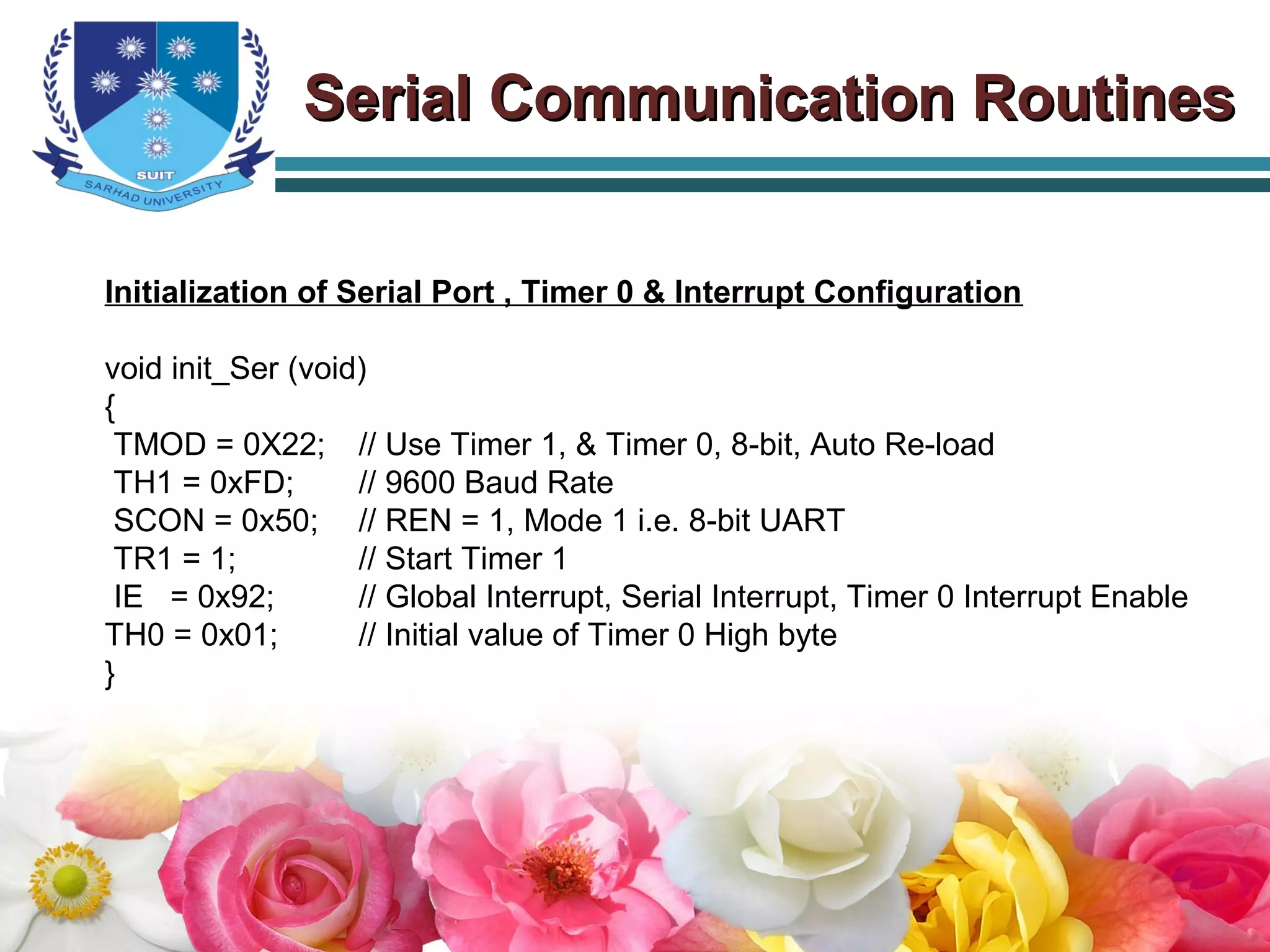 Serial Communication RoutinesSerial Communication Routines
Initialization of Serial Port , Timer 0 & Interrupt Configuration
void init_Ser (void)
{
TMOD = 0X22; // Use Timer 1, & Timer 0, 8-bit, Auto Re-load
TH1 = 0xFD; // 9600 Baud Rate
SCON = 0x50; // REN = 1, Mode 1 i.e. 8-bit UART
TR1 = 1; // Start Timer 1
IE = 0x92; // Global Interrupt, Serial Interrupt, Timer 0 Interrupt Enable
TH0 = 0x01; // Initial value of Timer 0 High byte
}
 