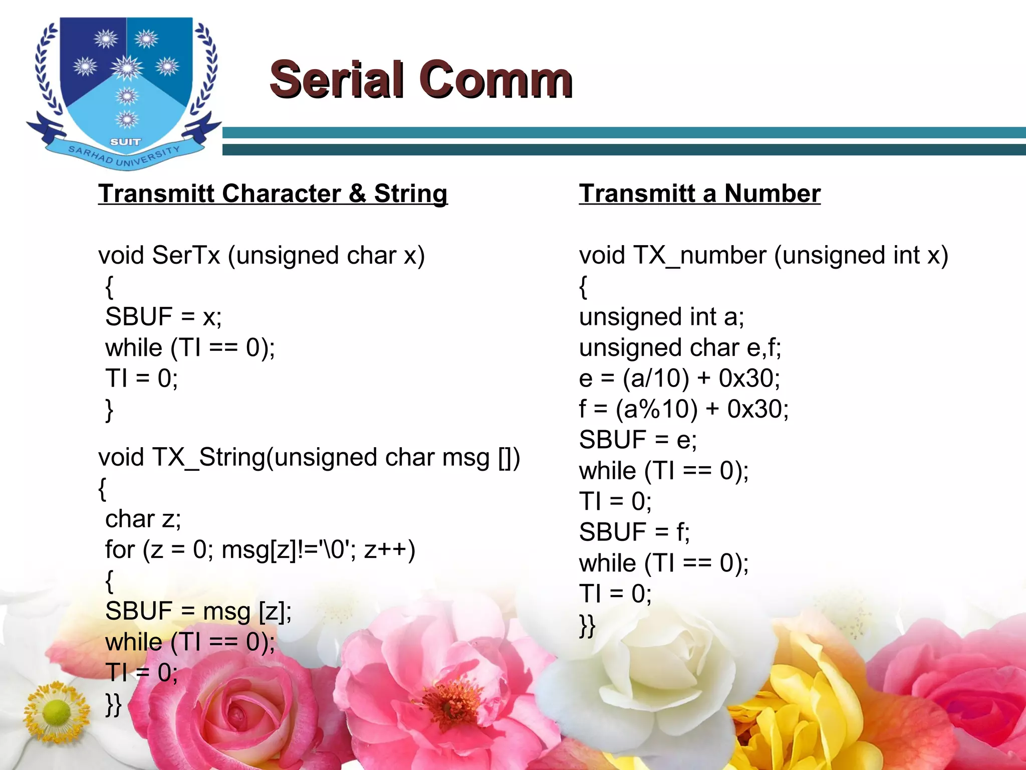 Serial CommSerial Comm
Transmitt Character & String
void SerTx (unsigned char x)
{
SBUF = x;
while (TI == 0);
TI = 0;
}
void TX_String(unsigned char msg [])
{
char z;
for (z = 0; msg[z]!='0'; z++)
{
SBUF = msg [z];
while (TI == 0);
TI = 0;
}}
Transmitt a Number
void TX_number (unsigned int x)
{
unsigned int a;
unsigned char e,f;
e = (a/10) + 0x30;
f = (a%10) + 0x30;
SBUF = e;
while (TI == 0);
TI = 0;
SBUF = f;
while (TI == 0);
TI = 0;
}}
 