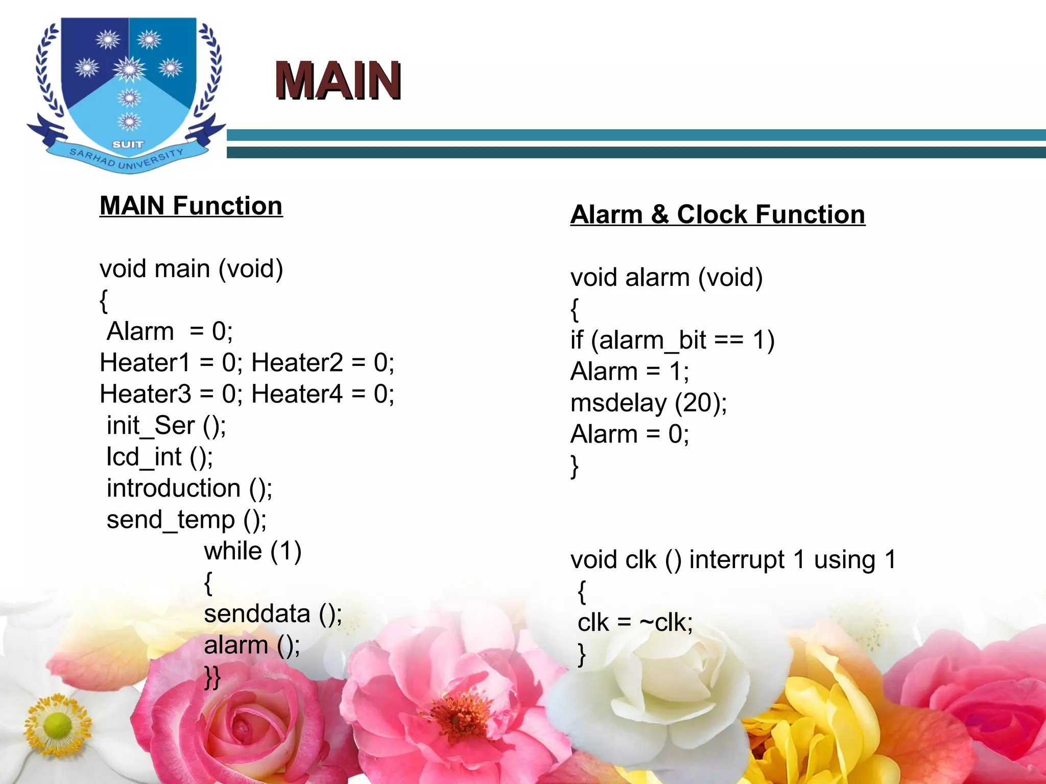 MAINMAIN
MAIN Function
void main (void)
{
Alarm = 0;
Heater1 = 0; Heater2 = 0;
Heater3 = 0; Heater4 = 0;
init_Ser ();
lcd_int ();
introduction ();
send_temp ();
while (1)
{
senddata ();
alarm ();
}}
Alarm & Clock Function
void alarm (void)
{
if (alarm_bit == 1)
Alarm = 1;
msdelay (20);
Alarm = 0;
}
void clk () interrupt 1 using 1
{
clk = ~clk;
}
 
