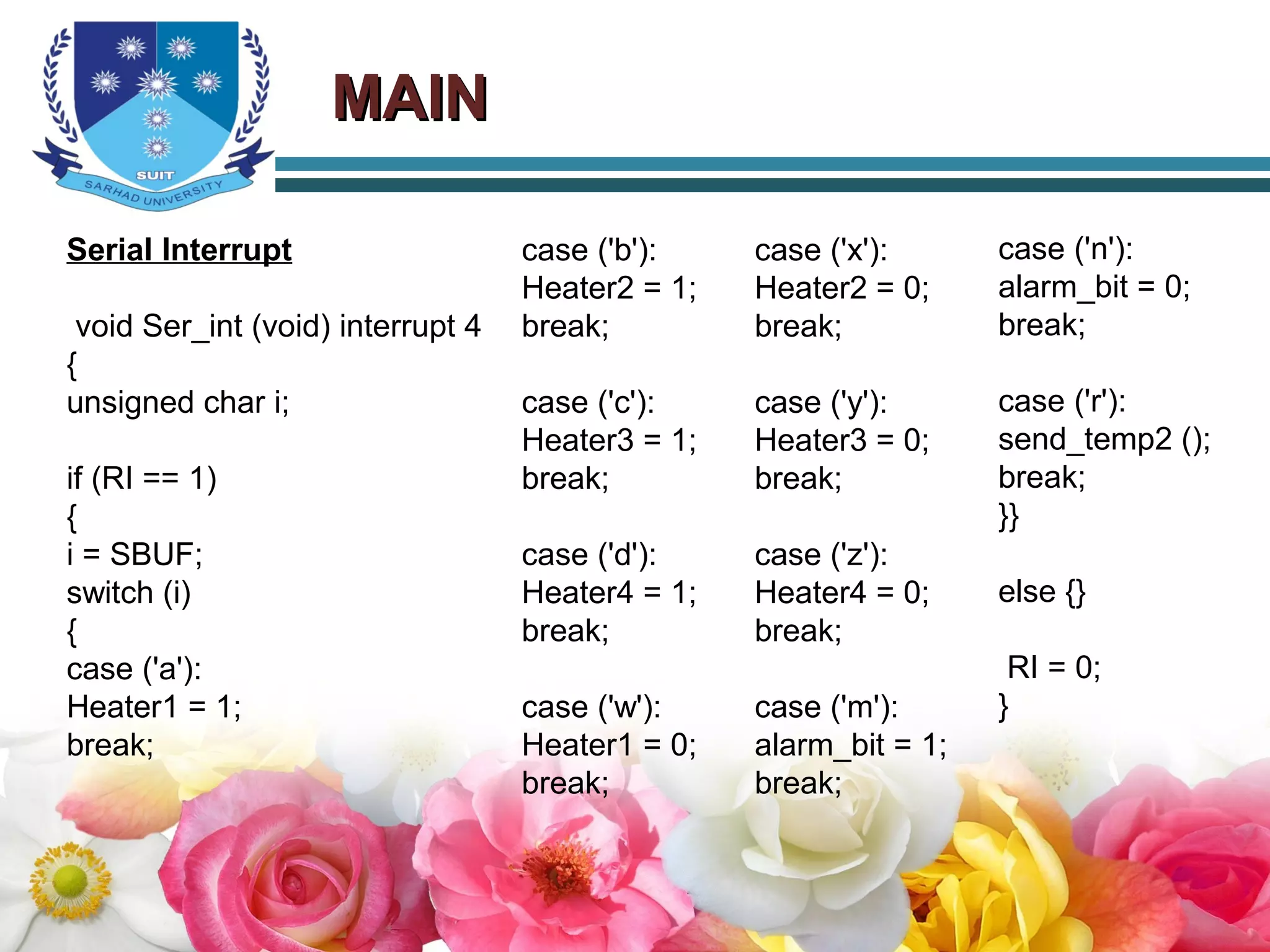 MAINMAIN
Serial Interrupt
void Ser_int (void) interrupt 4
{
unsigned char i;
if (RI == 1)
{
i = SBUF;
switch (i)
{
case ('a'):
Heater1 = 1;
break;
case ('b'):
Heater2 = 1;
break;
case ('c'):
Heater3 = 1;
break;
case ('d'):
Heater4 = 1;
break;
case ('w'):
Heater1 = 0;
break;
case ('x'):
Heater2 = 0;
break;
case ('y'):
Heater3 = 0;
break;
case ('z'):
Heater4 = 0;
break;
case ('m'):
alarm_bit = 1;
break;
case ('n'):
alarm_bit = 0;
break;
case ('r'):
send_temp2 ();
break;
}}
else {}
RI = 0;
}
 
