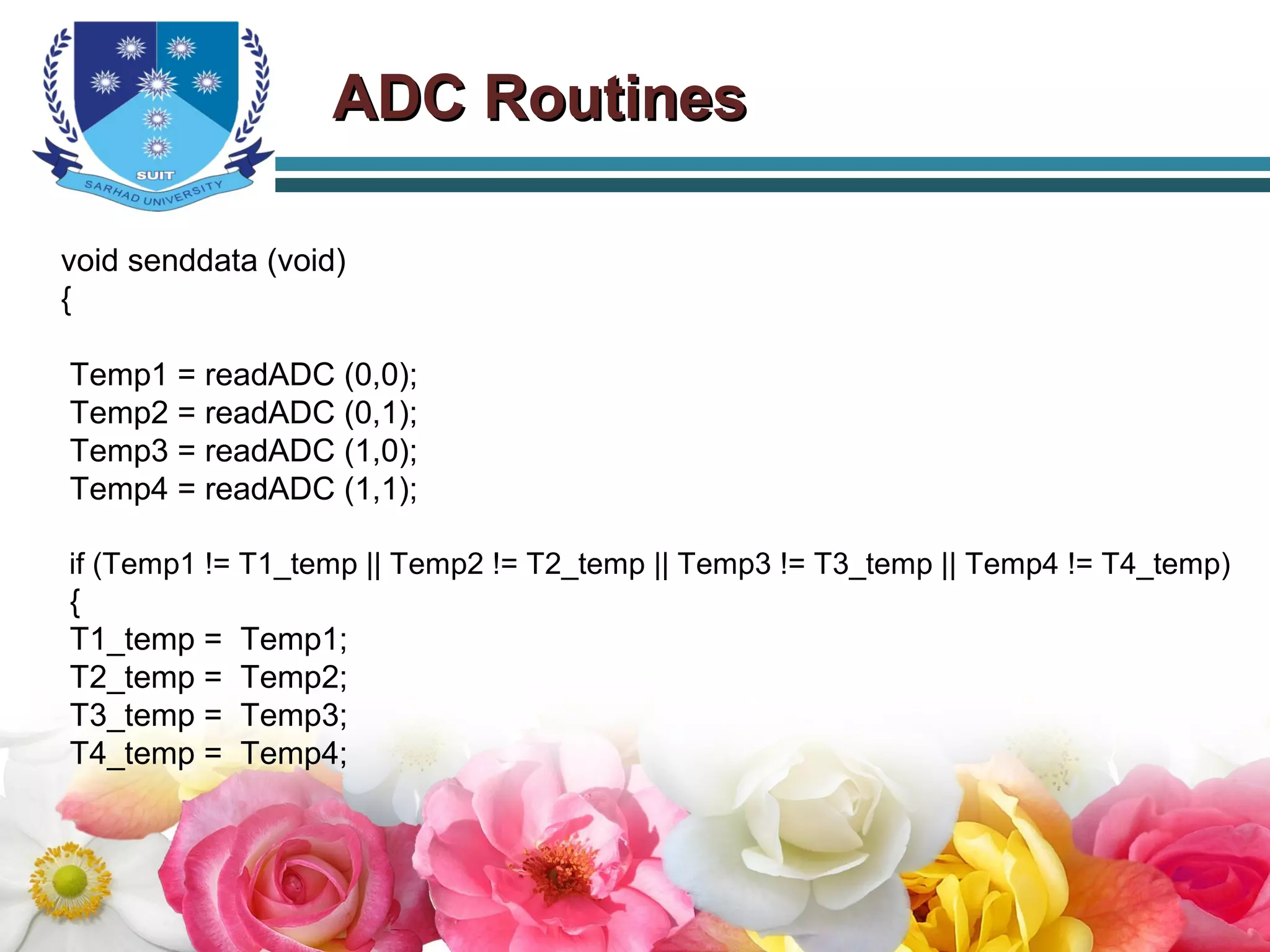 ADC RoutinesADC Routines
void senddata (void)
{
Temp1 = readADC (0,0);
Temp2 = readADC (0,1);
Temp3 = readADC (1,0);
Temp4 = readADC (1,1);
if (Temp1 != T1_temp || Temp2 != T2_temp || Temp3 != T3_temp || Temp4 != T4_temp)
{
T1_temp = Temp1;
T2_temp = Temp2;
T3_temp = Temp3;
T4_temp = Temp4;
 