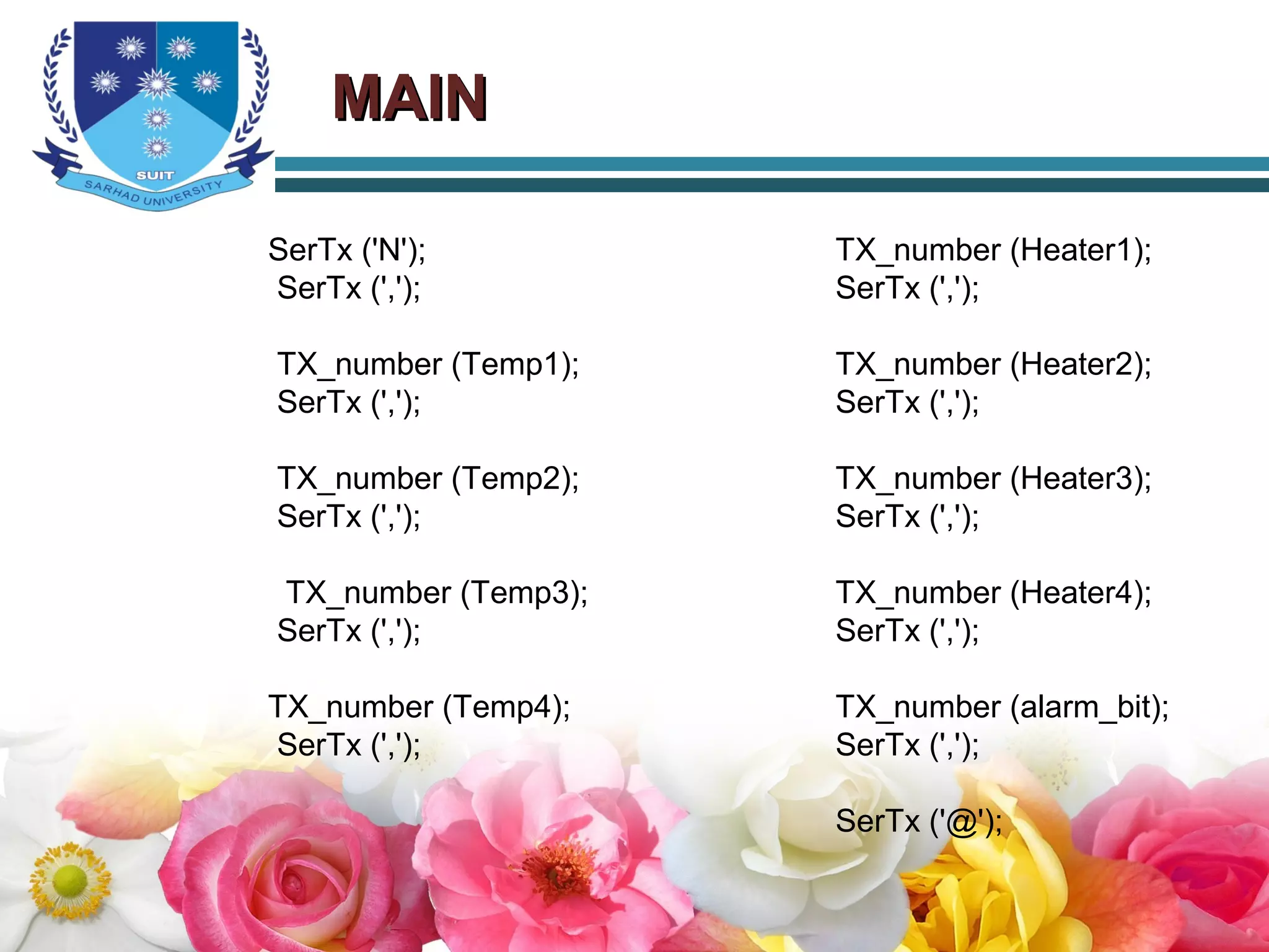 MAINMAIN
SerTx ('N');
SerTx (',');
TX_number (Temp1);
SerTx (',');
TX_number (Temp2);
SerTx (',');
TX_number (Temp3);
SerTx (',');
TX_number (Temp4);
SerTx (',');
TX_number (Heater1);
SerTx (',');
TX_number (Heater2);
SerTx (',');
TX_number (Heater3);
SerTx (',');
TX_number (Heater4);
SerTx (',');
TX_number (alarm_bit);
SerTx (',');
SerTx ('@');
 
