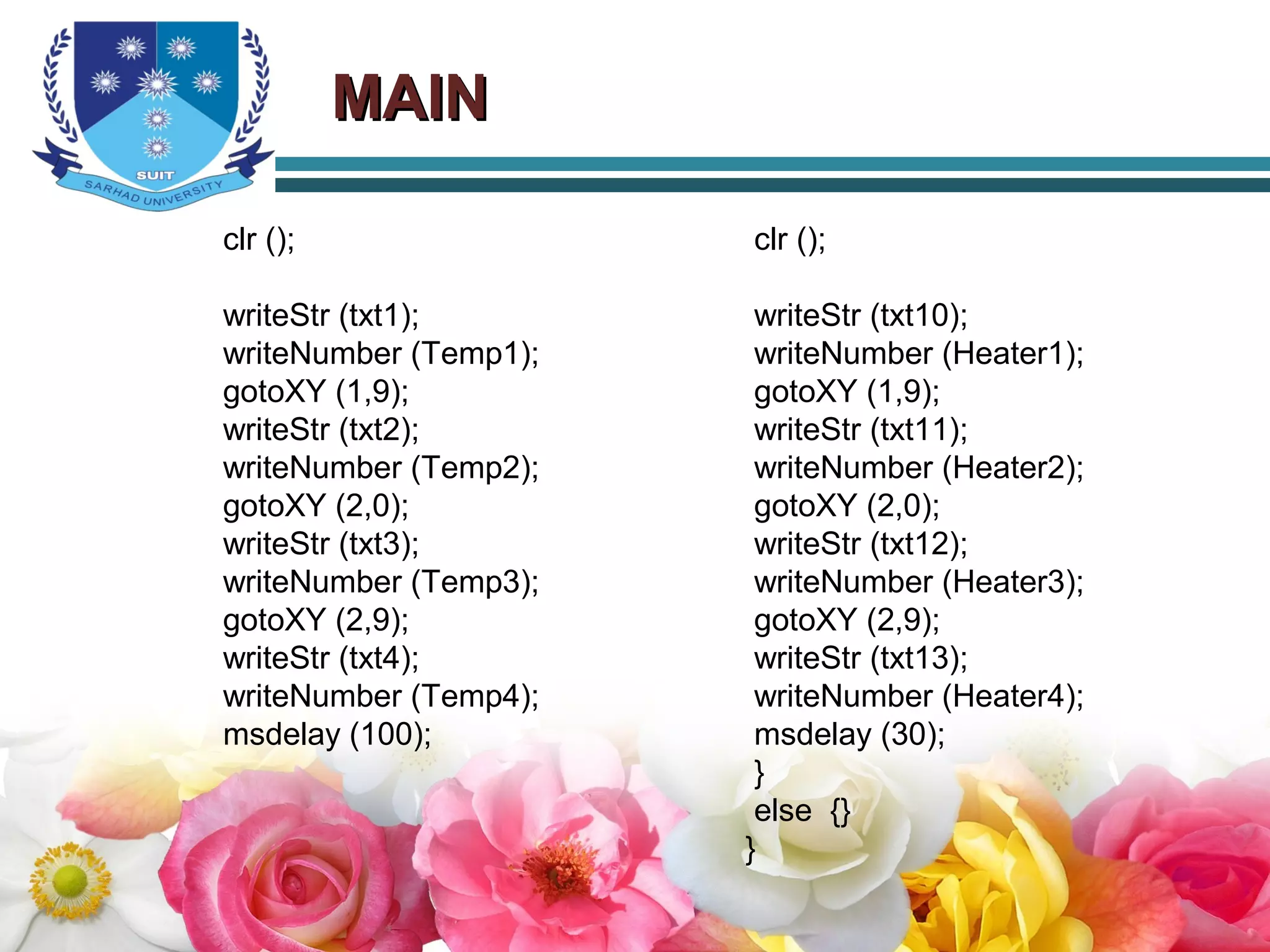 MAINMAIN
clr ();
writeStr (txt1);
writeNumber (Temp1);
gotoXY (1,9);
writeStr (txt2);
writeNumber (Temp2);
gotoXY (2,0);
writeStr (txt3);
writeNumber (Temp3);
gotoXY (2,9);
writeStr (txt4);
writeNumber (Temp4);
msdelay (100);
clr ();
writeStr (txt10);
writeNumber (Heater1);
gotoXY (1,9);
writeStr (txt11);
writeNumber (Heater2);
gotoXY (2,0);
writeStr (txt12);
writeNumber (Heater3);
gotoXY (2,9);
writeStr (txt13);
writeNumber (Heater4);
msdelay (30);
}
else {}
}
 