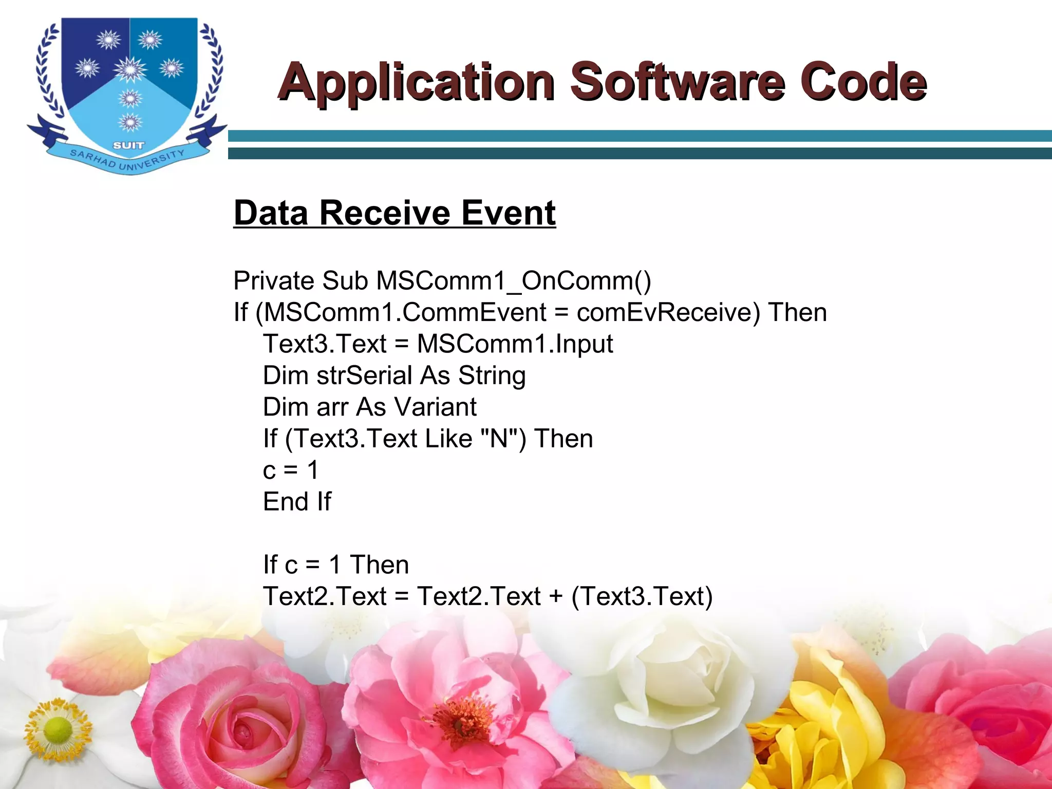 Application Software CodeApplication Software Code
Data Receive Event
Private Sub MSComm1_OnComm()
If (MSComm1.CommEvent = comEvReceive) Then
Text3.Text = MSComm1.Input
Dim strSerial As String
Dim arr As Variant
If (Text3.Text Like "N") Then
c = 1
End If
If c = 1 Then
Text2.Text = Text2.Text + (Text3.Text)
 