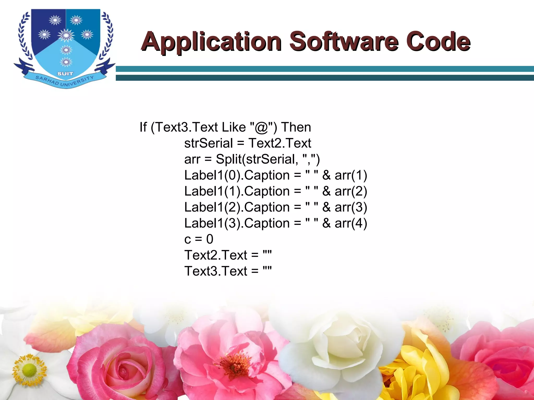 If (Text3.Text Like "@") Then
strSerial = Text2.Text
arr = Split(strSerial, ",")
Label1(0).Caption = " " & arr(1)
Label1(1).Caption = " " & arr(2)
Label1(2).Caption = " " & arr(3)
Label1(3).Caption = " " & arr(4)
c = 0
Text2.Text = ""
Text3.Text = ""
Application Software CodeApplication Software Code
 