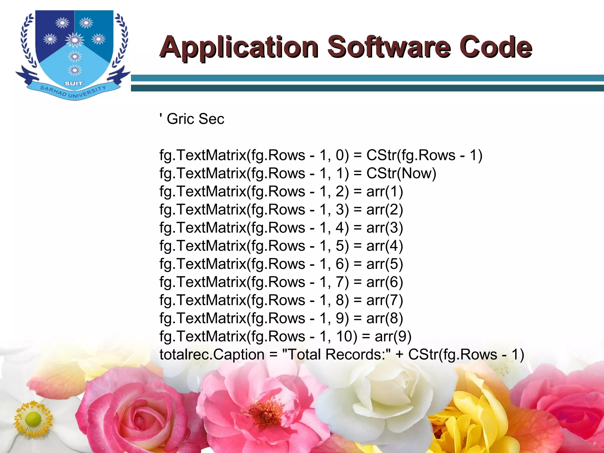 ' Gric Sec
fg.TextMatrix(fg.Rows - 1, 0) = CStr(fg.Rows - 1)
fg.TextMatrix(fg.Rows - 1, 1) = CStr(Now)
fg.TextMatrix(fg.Rows - 1, 2) = arr(1)
fg.TextMatrix(fg.Rows - 1, 3) = arr(2)
fg.TextMatrix(fg.Rows - 1, 4) = arr(3)
fg.TextMatrix(fg.Rows - 1, 5) = arr(4)
fg.TextMatrix(fg.Rows - 1, 6) = arr(5)
fg.TextMatrix(fg.Rows - 1, 7) = arr(6)
fg.TextMatrix(fg.Rows - 1, 8) = arr(7)
fg.TextMatrix(fg.Rows - 1, 9) = arr(8)
fg.TextMatrix(fg.Rows - 1, 10) = arr(9)
totalrec.Caption = "Total Records:" + CStr(fg.Rows - 1)
Application Software CodeApplication Software Code
 