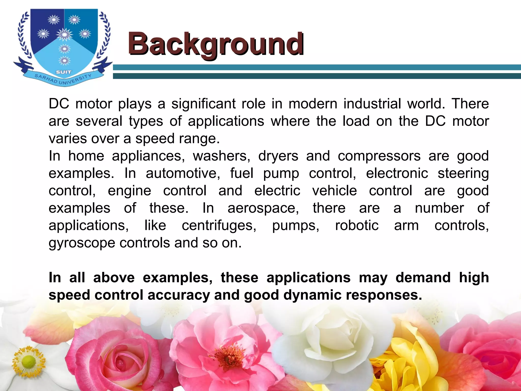 BackgroundBackground
DC motor plays a significant role in modern industrial world. There
are several types of applications where the load on the DC motor
varies over a speed range.
In home appliances, washers, dryers and compressors are good
examples. In automotive, fuel pump control, electronic steering
control, engine control and electric vehicle control are good
examples of these. In aerospace, there are a number of
applications, like centrifuges, pumps, robotic arm controls,
gyroscope controls and so on.
In all above examples, these applications may demand high
speed control accuracy and good dynamic responses.
 