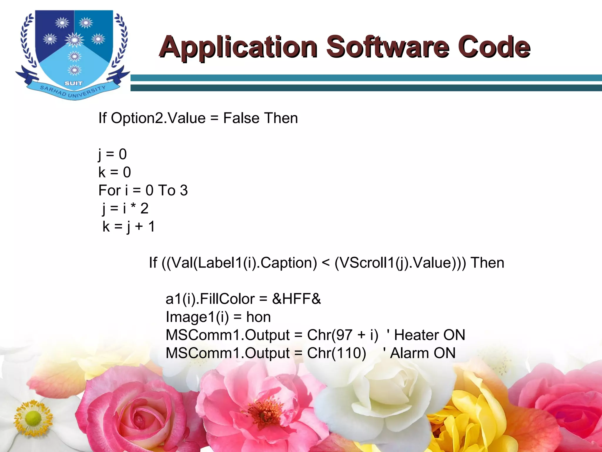 If Option2.Value = False Then
j = 0
k = 0
For i = 0 To 3
j = i * 2
k = j + 1
If ((Val(Label1(i).Caption) < (VScroll1(j).Value))) Then
a1(i).FillColor = &HFF&
Image1(i) = hon
MSComm1.Output = Chr(97 + i) ' Heater ON
MSComm1.Output = Chr(110) ' Alarm ON
Application Software CodeApplication Software Code
 