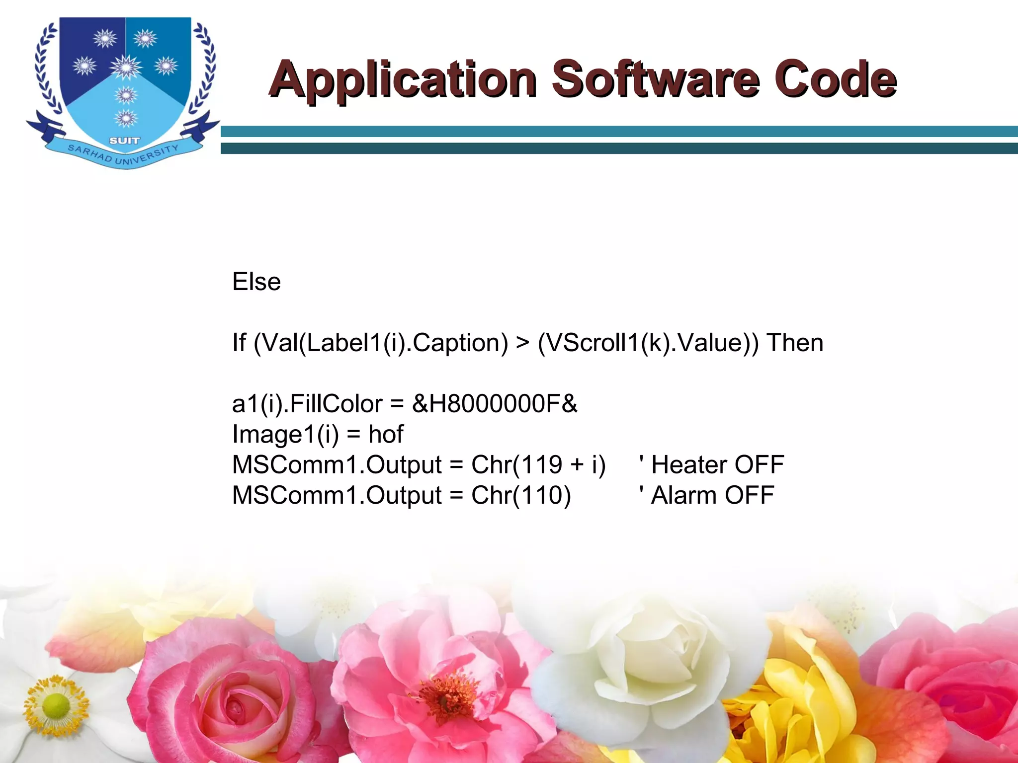 Else
If (Val(Label1(i).Caption) > (VScroll1(k).Value)) Then
a1(i).FillColor = &H8000000F&
Image1(i) = hof
MSComm1.Output = Chr(119 + i) ' Heater OFF
MSComm1.Output = Chr(110) ' Alarm OFF
Application Software CodeApplication Software Code
 