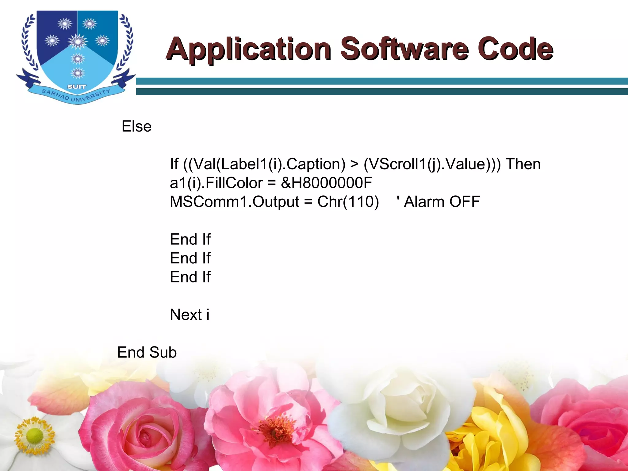Else
If ((Val(Label1(i).Caption) > (VScroll1(j).Value))) Then
a1(i).FillColor = &H8000000F
MSComm1.Output = Chr(110) ' Alarm OFF
End If
End If
End If
Next i
End Sub
Application Software CodeApplication Software Code
 