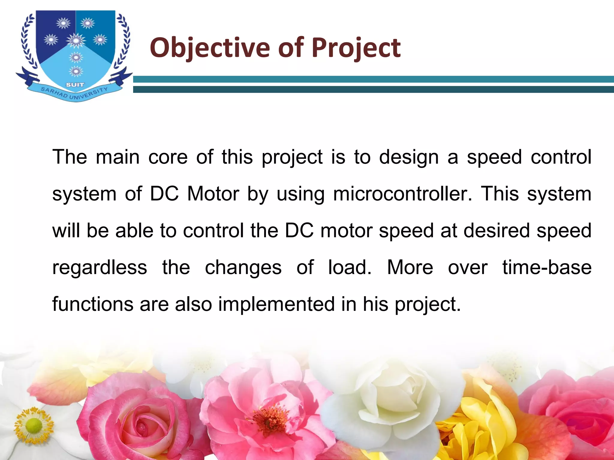 Objective of Project
The main core of this project is to design a speed control
system of DC Motor by using microcontroller. This system
will be able to control the DC motor speed at desired speed
regardless the changes of load. More over time-base
functions are also implemented in his project.
 