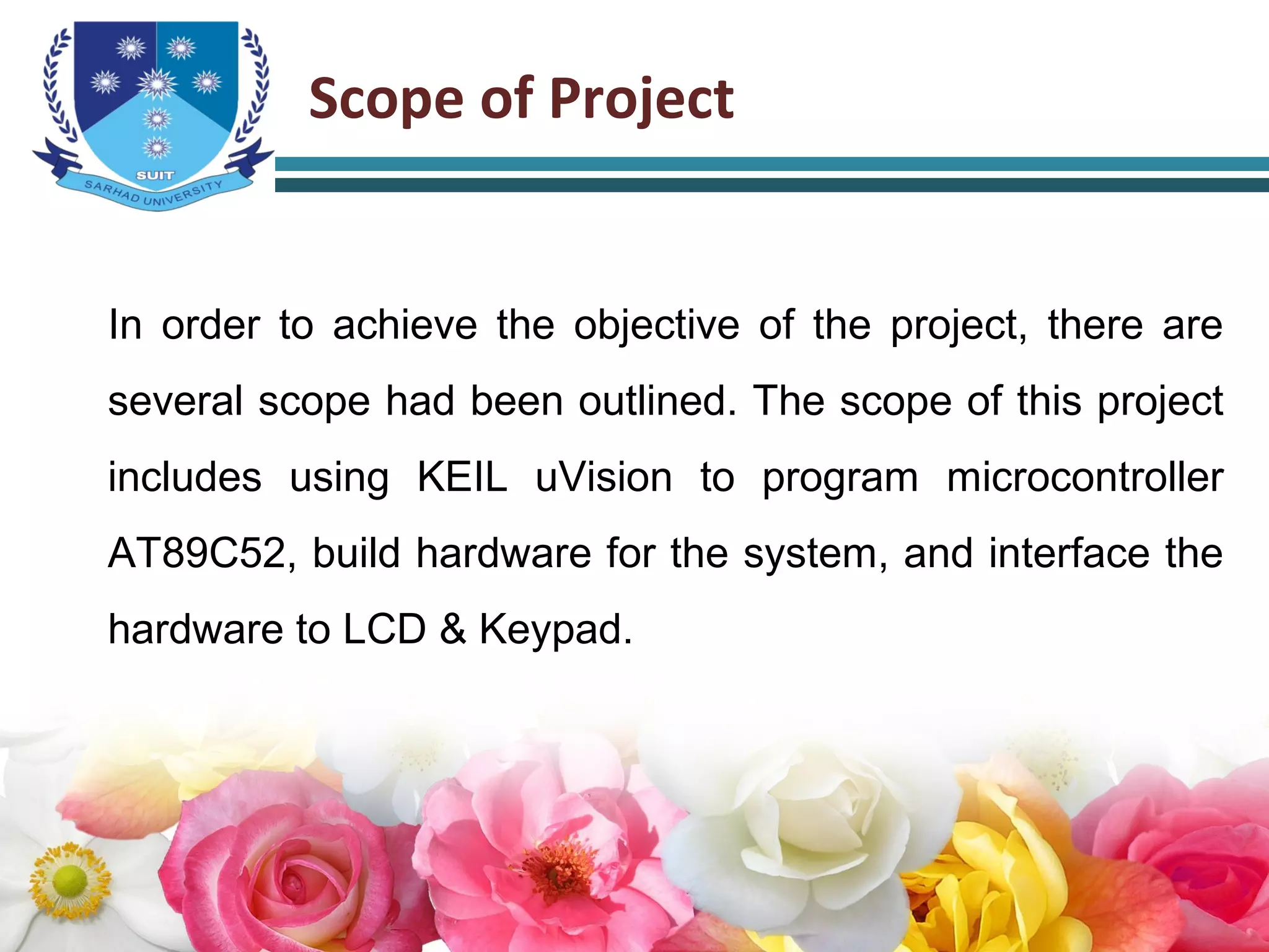 Scope of Project
In order to achieve the objective of the project, there are
several scope had been outlined. The scope of this project
includes using KEIL uVision to program microcontroller
AT89C52, build hardware for the system, and interface the
hardware to LCD & Keypad.
 