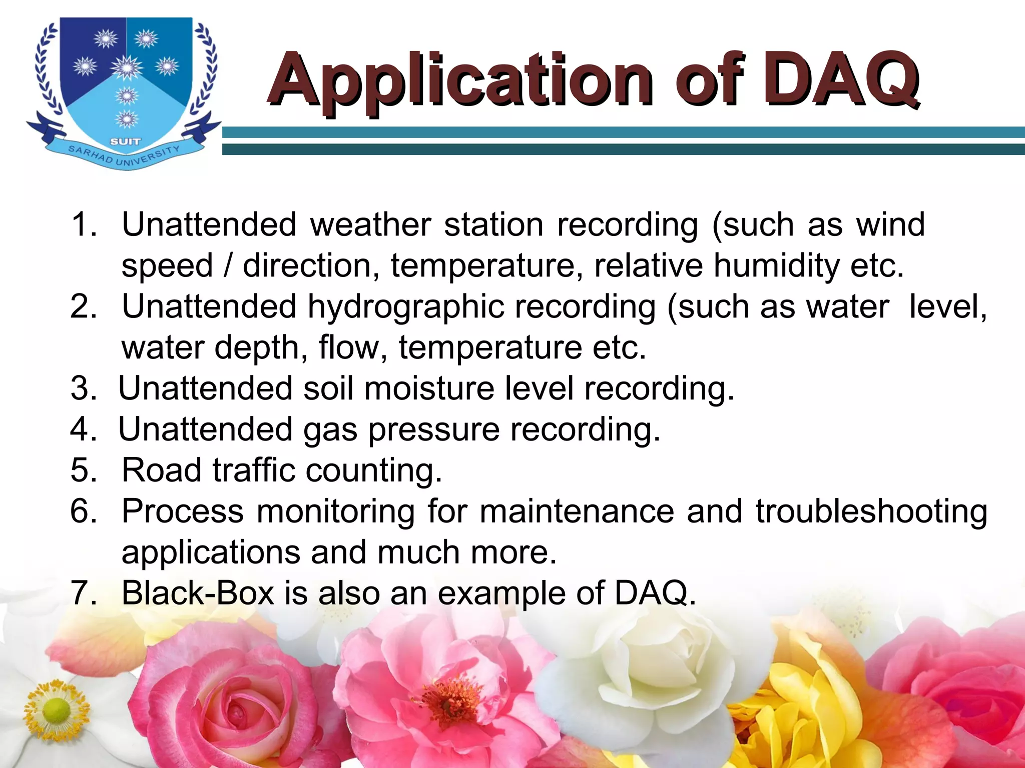 Application of DAQApplication of DAQ
1. Unattended weather station recording (such as wind
speed / direction, temperature, relative humidity etc.
2. Unattended hydrographic recording (such as water level,
water depth, flow, temperature etc.
3. Unattended soil moisture level recording.
4. Unattended gas pressure recording.
5. Road traffic counting.
6. Process monitoring for maintenance and troubleshooting
applications and much more.
7. Black-Box is also an example of DAQ.
 