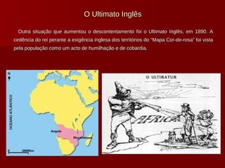 O Ultimato Inglês Outra situação que aumentou o descontentamento foi o Ultimato Inglês, em 1890. A cedência do rei perante a exigência inglesa dos territórios do “Mapa Cor-de-rosa” foi vista pela população como um acto de humilhação e de cobardia. 