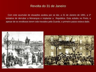 Revolta do 31 de Janeiro Com este acumular de situações acabou por se dar, a 31 de Janeiro de 1891, a 1ª tentativa de derrubar a Monarquia e implantar a  República. Esta eclodiu no Porto, e apesar de os revoltosos terem sido travados pela Guarda, o primeiro passo estava dado. 