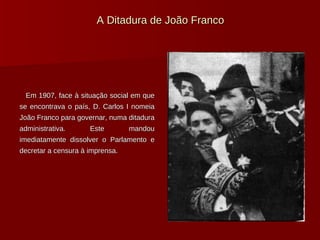 A Ditadura de João Franco Em 1907, face à situação social em que se encontrava o país, D. Carlos I nomeia João Franco para governar, numa ditadura administrativa. Este mandou imediatamente dissolver o Parlamento e decretar a censura à imprensa. 