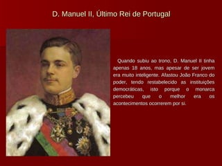 D. Manuel II, Último Rei de Portugal Quando subiu ao trono, D. Manuel II tinha apenas 18 anos, mas apesar de ser jovem era muito inteligente. Afastou João Franco do poder, tendo restabelecido as instituições democráticas, isto porque o monarca percebeu que o melhor era os acontecimentos ocorrerem por si. 