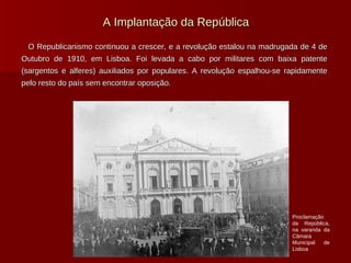 A Implantação da República O Republicanismo continuou a crescer, e a revolução estalou na madrugada de 4 de Outubro de 1910, em Lisboa. Foi levada a cabo por militares com baixa patente (sargentos e alferes) auxiliados por populares. A revolução espalhou-se rapidamente pelo resto do país sem encontrar oposição. Proclamação da República, na varanda da Câmara Municipal de Lisboa 