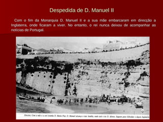 Despedida de D. Manuel II Com o fim da Monarquia D. Manuel II e a sua mãe embarcaram em direcção a Inglaterra, onde ficaram a viver. No entanto, o rei nunca deixou de acompanhar as notícias de Portugal. 