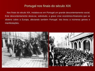 Portugal nos finais do século XIX Nos finais do século XIX, instalara-se em Portugal um grande descontentamento social. Este descontentamento devia-se, sobretudo, a grave crise económico-financeira que se abatera sobre a Europa, afectando também Portugal. Isto levou a inúmeras greves e manifestações. 