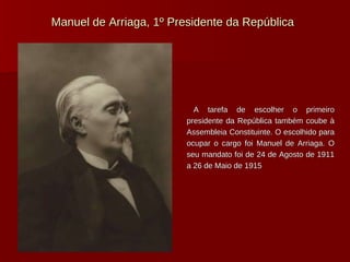 Manuel de Arriaga, 1º Presidente da República A tarefa de escolher o primeiro presidente da República também coube à Assembleia Constituinte. O escolhido para ocupar o cargo foi Manuel de Arriaga. O seu mandato foi de 24 de Agosto de 1911 a 26 de Maio de 1915 