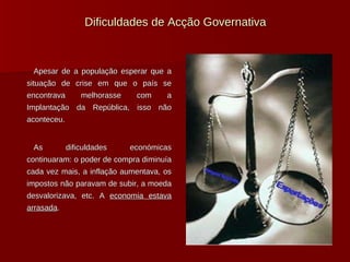 Dificuldades de Acção Governativa Apesar de a população esperar que a situação de crise em que o país se encontrava melhorasse com a Implantação da República, isso não aconteceu.  As dificuldades económicas continuaram: o poder de compra diminuía cada vez mais, a inflação aumentava, os impostos não paravam de subir, a moeda desvalorizava, etc. A  economia estava arrasada . 