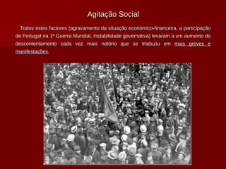 Agitação Social Todos estes factores (agravamento da situação económico-financeira, a participação de Portugal na 1ª Guerra Mundial, instabilidade governativa) levaram a um aumento do descontentamento cada vez mais notório que se traduziu em  mais greves e manifestações .   