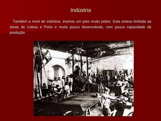 Indústria Também a nível de indústria, éramos um país muito pobre. Esta estava limitada às áreas de Lisboa e Porto e muito pouco desenvolvida, com pouca capacidade de produção.  