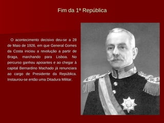 Fim da 1ª República O acontecimento decisivo deu-se a 28 de Maio de 1926, em que General Gomes da Costa iniciou a revolução a partir de Braga, marchando para Lisboa. No percurso ganhou apoiantes e ao chegar à capital Bernardino Machado já renunciara ao cargo de Presidente da República. Instaurou-se então uma Ditadura Militar. 