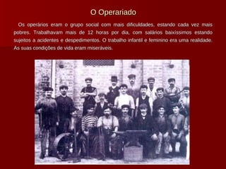 O Operariado Os operários eram o grupo social com mais dificuldades, estando cada vez mais pobres. Trabalhavam mais de 12 horas por dia, com salários baixíssimos estando sujeitos a acidentes e despedimentos. O trabalho infantil e feminino era uma realidade. As suas condições de vida eram miseráveis.  