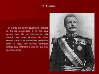 D. Carlos I D. Carlos era quem governava Portugal no fim do século XIX. O rei era uma pessoa que não se interessava pela situação do reino. Gostava de estar envolvido nas suas actividades preferidas como a caça, não fazendo qualquer esforço para melhorar a crise em que nos encontrávamos. 