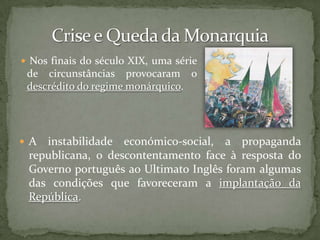 A instabilidade económico-social, a propaganda republicana, o descontentamento face à resposta do Governo português ao Ultimato Inglês foram algumas das condições que favoreceram a implantação da República.Crise e Queda da Monarquia Nos finais do século XIX, uma série de circunstâncias provocaram o descrédito do regime monárquico. Clima de Crise; Descontentamento das Classes Médias e do OperariadoNos finais do século XIX, à semelhança do que se passava no resto da Europa, Portugal viveu uma situação de crise económica: desvalorização da moeda e consequente inflação, aumento dos impostos e do desemprego, quebra nos investimentos, falência de bancos e de empresas...