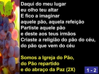 Daqui do meu lugar eu olho teu altar E fico a imaginar aquele pão, aquela refeição Partiste aquele pão e deste aos teus irmãos Criaste a religião do pão do céu, do pão que vem do céu Somos a Igreja do Pão, do Pão repartido e do abraço da Paz (2X) 1 - 2