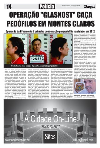 14

Polícia

Montes Claros, janeiro de 2014

OPERAÇÃO "GLASNOST" CAÇA
PEDÓFILOS EM MONTES CLAROS
Operação da PF remonta à primeira condenação por pedofilia na cidade, em 2012
quase uma centena de indivíduos brasileiros,
envolvidos com a produção e o compartilhamento de imagens relacionadas à exploração
sexual de crianças e adolescentes na internet.
Mais de duzentos suspeitos continuam sob
investigação.
Os investigados compartilhavam fotos e
vídeos de crianças, adolescentes e até de
bebês, muitos deles sendo abusados
sexualmente por adultos, e as enviavam para
seus contatos no Brasil e no exterior, assim
como fazia o jornalista. Cerca de 350 Policiais
Federais participaram diretamente da
deflagração da operação, realizada nos
Estados do Paraná, Rio Grande do Sul, Santa
Catarina, São Paulo, Rio de Janeiro, Alagoas,
Ceará, Maranhão, Minas Gerais, Bahia,
Goiás e no Distrito Federal.

Fredi Mendes ficou preso e depois foi condenado por pedofilia
Três anos depois, operação da Polícia
Federal em busca de pedófilos em Montes
Claros confirma informação do delegado
Fernando Antônio Bonsack, dada ao Daqui
em junho de 2010, de que havia um esquema
para a prática de pedofilia na cidade. Na
época, Bonsack comandava a delegacia da
PF em Montes Claros e prendeu o jornalista
Fredi Willian Teodoro Mendes, depois de
investigá-lo durante seis meses, período em
que colheu provas materiais irrefutáveis que
não deixaram dúvidas sobre a personalidade
criminosa de Mendes. Sempre chamou a
atenção,mesmo antes de confirmado seu
envolvimento, as imagens de bichinhos e de
crianças em sua página no facebook. Mendes
ficou preso 77 dias e depois a Justiça o
condenou a mais de 5 anos de prisão pelo
crime de pedofilia.
Na operação "Glasnost" (transparência),

realizada recentemente, a PF cumpriu um
mandado de prisão, cuja identidade foi
mantida em sigilo. O objeto da investigação é
justamente o modus operandi utilizado por
Mendes quando foi flagrado: a disseminação
de fotografias e vídeos de menores na
internet, bem como o estabelecimento de
contatos com outros pedófilos ao redor do
mundo. No caso do jornalista, a polícia
chegou a ele depois de uma denúncia
anônima, em que o denunciante informava
que Fredi Mendes lhe enviou a foto de uma
criança de 3 anos fazendo sexo com um
adulto. O pedófilo oferecia a criança, mas em
troca o homem também teria que fazer sexo
com ele. O inquérito revela fatos e imagens de
causar revolta e asco, como homens adultos
ejaculando sobre um bebê de apenas 3
meses. Tudo encontrado em farto material de
vídeos e fotos, armazenados no computador

pessoal de Fredi Mendes e em pendrives,
com muito conteúdo pornográfico envolvendo
crianças. De acordo com Bonsack, o pedófilo
utilizava vários e-mails para manter contato
para o envio e recebimento das imagens.
Quando foi preso, Mendes era o responsável
pela Comunicação no governo do ex-prefeito
Luiz Tadeu Leite. A polícia chegou a
apreender o computador utilizado por ele na
Assessoria de Comunicação da Prefeitura
para perícia, mas o laudo pericial não foi
divulgado. Fredi Mendes foi condenado pelo
juiz Maurício Leitão, da 2ª Vara Criminal pelos
crimes previstos na Lei 8.069/90 (Estatuto da
Criança e do Adolescente), que prevê de 3 a 8
anos de reclusão.
A investigação realizada agora, para
desbaratar a rede de pedofilia, com
ramificações em Montes Claros, foi realizada
ao longo de dois anos, tendo sido identificada

Revista tendenciosa - Na época, a revista
Tempo, que ainda é editada por Fredi
Mendes, tentou proteger o jornalista pedófilo,
chegando ao cúmulo de inventar uma
reportagem para tentar livrar seu editor.
Segundo a reportagem, as fotos e os vídeos
encontrados em seu computador eram
resultado de contatos estabelecidos para a
matéria, o que foi prontamente desmentido
pela PF. "Essa versão pretende tão somente
aliviar a situação dele. Não passa de uma
farsa", declarou na época Fernando Bonsack.

Fernando Bonsack: Seis meses
monitorando o jornalista pedófilo

 