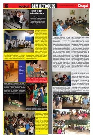 16

Social SEM RETOQUES

Montes Claros, janeiro de 2014

Bodas de ouro
de Teixeira e Marly
O Casal Marly e Geraldo Teixeira
completou 50 anos de matrimônio
e comemorou com os filhos.
Teixeira foi porteiro do Automóvel
Clube de Montes Claros por mais
de 30 anos e hoje é aposentado.

Foi empossada a primeira diretoria da Liga
Norte-mineira de Capoeira. A Diretoria
Executiva tem a seguinte composição:
Presidente: Wagner Ruas (Mestre Aberrê); Vice-

presidente: Thiago Afonso
(Thiago Rapadura); Primeiro
Secretário: João Figueiredo;
Segundo Secretário:
Antonino Soares (Ton);
Primeiro Tesoureiro: Sidney
Alves (Bem-te-vi); Segundo
Tesoureiro: Igor Thiago
(Antigo). O Conselho Fiscal
e Comissão de Ética são
compostos por Mestre
Tadeu, Contramestre Jean
Angoleiro, Graduado
Eduardo Oliveira, Instrutor
Luciano Vieira, Professor
Jean Gasparzinho,
Professor Célio Piqui,
instrutor João de Barro,
Professor Lezin, Professor Hugo Coelhão,
Contramestre Lu Grande, Professor Ramon e
Instrutor Cristiano Toco.

Quilê,
morador de
rua,
passeando
pelo corredor
cultural.

Geovane Rocha e Ronaldo Zuba cantando e
encantando os moradores de Espigão de Cima
com um vasto repertório de músicas sertanejas.
À noite, antes que o caminhão do lixo passe, o
senhor Antônio Donizete vasculha as lixeiras nas
portas das residências do bairro Santa Rita e
adjacências à procura de materiais recicláveis
para comercialização. “É daqui que eu tiro o meu
pão de cada dia, trabalhando honestamente;
aprendi desde cedo a ganhar a vida fazendo o
que é certo”, diz ele orgulhoso do que faz.

A agricultora familiar Raquel Freitas e o afilhado
Alessandro durante uma festa na comunidade
de Lagoinha, município de Montes Claros.
Religiosidade e cultura é o
que se manifesta na Festa
Tradicional de Espigão de
Cima, município de Montes
Claros.
Os moradores daquela
região, em sua maioria
agricultores familiares, dão
uma demonstração de
solidariedade, união e compromisso com as tradições
na organização e pela
participação nas atividades
do evento.

A Associação Sociocultural Igor Vive
(ACIV), presidida pelo poeta e agitador
cultural Aroldo Pereira, se reúne
periodicamente.
A entidade promoveu uma campanha
para o acompanhamento do julgamento
dos assassinos confessos do bailarino
Igor Xavier, no último dia 27 de agosto
no Fórum Lafaiete, em Belo Horizonte.
Igor foi assassinado em 1º de março de
2002 por Ricardo Ataíde e Diego
Vasconcelos (pai e filho), que são
membros de família tradicional de
Montes Claros. Os advogados dos
assassinos conseguiram sucessivos
adiamentos do julgamento e, por fim, o
desaforamento do processo para Belo
Horizonte em virtude do alto poder
aquisitivo dos réus. Decorridos 11
anos, os assassinos foram julgados.
Ricardo Ataíde foi condenado a 14 anos
de prisão por homicídio duplamente
qualificado; seu filho, Diego Vasconce-

los, foi absolvido sob a alegação de falta
de provas no crime.
Durante o julgamento surgiu uma nova
tese de que o crime não fora por
homofobia, mas que teria sido um crime
passional, haja vista que o assassino e
a vítima teriam um relacionamento
amoroso. Verdadeira ou não essa tese,
o fato é que o crime foi praticado com
requintes de crueldade, frieza,
premeditação e com indícios claros de
que houve a participação de mais de
uma pessoa, já que houve deslocamento e ocultação do cadáver. Contudo, as
várias manobras dos advogados dos
réus deram resultados porque impediram a condenação do cúmplice (ou
cúmplices) do Ricardo Ataíde e ainda
permitiu que as acusações adicionais
na prática do homicídio se tornassem
legalmente prescritas em virtude do
tempo decorrido entre o crime e o
julgamento.

da UFMG; Tatiana e Alexandre,
membros da coordenação do
Movimento dos Trabalhadores Sem
Terra (MST) em Montes Claros. O MST
reivindica uma cadeira no CMDRS e
vem encontrando uma série de
empecilhos para a sua admissão no
conselho. Tanto os integrantes do MST
como os seus simpatizantes e
apoiadores acreditam que as
dificuldades para a sua entrada no
Da esquerda para a direita: Flávia
CMDRS é decorrente da intensa
Diogo, secretária executiva do CMDRS propaganda de criminalização dos
de Montes Claros; Professor Frederico, Movimentos Sociais pelas elites
conselheiro do CMDRS, representante brasileiras.
FESTA NA CASA DE SEU»ZEZINHO DE NONÔ» NA COMUNIDADE RURAL DE
MILIVRE

 