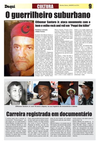 CULTURA

Montes Claros, JANEIRO de 2014

9

O guerrilheiro suburbano
Christiano Lorenzato - Especial para o Daqui

Elthomar Santoro Jr. ataca novamente com o
bom e velho rock and roll em “Pequi the killer”
Christiano Lorenzato
e Waldo Ferreira
Ele está de volta. Elthomar Santoro Jr.
sobreviveu a um incêndio que dizimou
seu acervo e à bebida. Renovado,
emergiu para inebriar o público com
seu estilo inimitável, permeado de
talento inquestionável. Sua verve
poética e explosivo talento foram
novamente colocados à prova. E ele
passou com louvor, num show que
marcou o lançamento da reedição de
“Pequi the killer”, uma coletânea de
algumas de suas obras.
O palco escolhido foi o Restaurante
Quintal, no dia 26 de novembro, onde
ele reuniu uma gente responsável hoje
pelo que de melhor se ouve em Montes
Claros. Santoro é multifacetado. Ator,
cantor e compositor, também revela
sua polivalência nas letras que
compõem o cd, onde amor, religião,
política, ciência e morte andam de
mãos dadas. Uma saborosa salada
servida em forma de baladas com
muito blues e rock and roll. “Pequi the
Killer” pode ser considerado a
quintessência da produção musical em
Montes Claros, não só pela qualidade
das letras, mas pelos intérpretes que
conseguiu reunir - Sholmes Souto,

Márcio Augusto, Ricardo Viana,
Lindomar Coimbra, André Águia,
Débora Rosa, Desdeth Rocha, Hebert
Lincon e Álvaro Vicente. Nada
surpreendente para quem já foi
gravado por compositores em várias
regiões do país e tem quase quatro
décadas de estrada.
A deliciosa “Rapariga do Bonfim” é uma
exceção no ineditismo dos trabalhos
apresentados no cd. “Antes do projeto
'Rock da Cidade' todo garoto sonhava
fazer parte do grupo Banzé. Depois de
seis edições desse projeto a maioria
dos jovens quer ter sua própria banda
de rock. E eu me sinto diretamente
responsável por isso, pelo bem ou pelo
mal”, diz.
Para Santoro, o “Pequi The Killer” é
decorrente do que o rock montesclarense gerou de melhor. “Fica
sempre um resultado bacana, porque
ninguém vive sem os ingredientes
presentes nesse trabalho, feito com a
pretensão de sobrepujar o cotidiano de
cada um de nós”, explica. Para o
próprio compositor, “Vírus do Eros,
Vênus do Verão” é o destaque do cd.
“Lembra muito a cara do Cazuza em
seus melhores dias”, compara.
O irrequieto Santoro revela o desejo de
levar o show a outras cidades do

Estado. É um projeto pessoal que
requer patrocínio. “Isso é difícil porque
normalmente só existe verba para
material gráfico. Quando se inclui o
espetáculo em si, com infraestrutura e
tudo mais, é complicado.
Sobrevivemos de bilheteria. Sem isso
fica impossível. Existe a lei de incentivo
à cultura, mas é o próprio artista quem
tem que correr atrás do tal subsídio
cultural”, lamenta.
Amigos do killer – Em tradução literal,
“Pequi the killer” é “o pequi do
assassino”, mas o que Elthomar
S a n t o r o J r. m a t a m e s m o é a
mediocridade que teima em assassinar
a música brasileira e colocar na
geladeira quem tem talento musical. A
propósito, na contracapa do cd,
comercializado durante o show a R$
10, o artista faz uma dedicatória em
inglês a seus amigos, graças aos quais
o projeto foi viabilizado: with the little
help from my friends. “Isso quer dizer
que com uma pequena ajuda dos meus
amigos, foi possível transformar o
serial the killer em mercadoria”, traduz.
Revigorado e em fase criativa, ele faz
planos. “Após o show, vamos montar
um projeto para viabilizar a gravação
de um dvd só com 'músicas
embrionárias´”, revela.

Elthomar Santoro Jr. com 10 anos e depois, na sua trajetória de irreverência e talento

Carreira registrada em documentário
O próximo passo será a produção do
documentário “Personimagens”, que
será dirigido por Luiz Carlos Novaes e
Estevão Barbosa - um relato sobre a vida
e obra de Elthomar Sanatoro Jr., com
depoimentos de pessoas que têm maior
proximidade com ele e sua carreira.
“Antes da música eu fazia muito teatro,
escrevia, produzia e atuava. Quando
montei a peça `Ora, solta a minha orelha`
aconteceu um grande fiasco na minha
vida profissional e caí no limbo.

Então, voltei para Belo Horizonte e desisti
de fazer teatro para me dedicar exclusivamente à música. Foi neste momento
que surgiu a música “Disparate”
(Rapariga do Bonfim), que deu uma
guinada tanto na minha vida pessoal
como na minha carreira”, lembra.
Santoro considera a internet algo
positivo, mas com algumas restrições.
“Se você digitar a nossa música no
youtube serão vistas centenas de
versões em que eu, que sou o autor, não

passo de uma incógnita, sem qualquer
reconhecimento pela arte, pela música”,
reclama.
Elthomar Santoro Jr. já compôs mais de
500 músicas, mas nem ele sabe quantas
gravações foram feitas. “Disparate”
chegou a ser gravada por sertanejos,
pagodeiros e eruditos, como no caso do
Coral do Conservatório de Música
Lorenzo Fernandez. “Mas, não importa.
O que vale é o reconhecimento da minha
obra, porque muitas pessoas cantam

minhas músicas e não sabem quem é o
pai da criança”, diz.
Santoro relembra seu primeiro cd, “A
nossa língua portuguesa”, seguido de
“Pequi The Killer” volume I e agora o
volume II. O irreverente Elthomar Santoro
definiu seu ressurgimento aos palcos
como o show que festejou o que de mais
criativo está sendo produzido na música
jovem montes-clarense. “Pequi the killer”
é, sem dúvida, um bom antídoto contra a
mesmice.

 