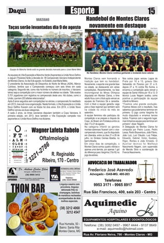 THONBAR
Linguiça caseira com
provolone, linguiça
defumada frita no
champagne, bolinhos
de mandioca recheados
acompanhados de dois
molhos especiais.
Rua Humaita, 50 -
Bairro: Santa Rita
Montes Claros, MG
(38) 3212 4068
3212 4547
VARZIANO
Taças serão levantadas dia 9 de agosto
AsequipesdoVilaExposiçãoeManchaVerde(Aspirantes)eUniãoNovoDeﬁno
e Jaguar (Titulares) farão a decisão do III Campeonato Varziano Independente
deMontesClaros,nodia9deagosto,noEstádioJoséMariaMelo.
O presidente da Associação de Desportos do Norte de Minas (ADN), Márcio
Cardoso, lembra que o Campeonato começou com seis times em cada
categoria. Segundo ele, como não há limite no número de inscritos, o Varziano
talvez seja a competição com o maior número de atletas na cidade. “São exatos
5.701 jogadores com registros no campeonato deste ano. Há clubes, como o
União,quetem203atletasrelacionados”.
Após 8 anos seguidos sem competições na várzea, o campeonato foi reeditado
em 2013, mas sob nova organização. Neste formato, o Vila Exposição e o União
Novo Delﬁno ﬁcaram com os títulos há dois anos. Em 2014, o União Novo
Delﬁnovenceuasduascategorias.
A cada 2 anos, os times varzianos disputam também a Copa Varziana. A
primeira edição, em 2013, teve também o Vila Exposição campeão nos
aspiranteseoUniãoNovoDelﬁnonostitulares.
Equipe do Mancha Verde está na grande decisão.marcada para o José Maria Melo
Christiano Jilvan
Montes Claros vem honrando a
tradição que tem no handebol.
Novamente, o esporte vive grande fase
na cidade, se destacando em várias
competições. Recentemente, na fase
microrregional do Minas Olímpica
disputada em Montes Claros, o time
adulto ﬁcou com o título após vencer as
equipes de Francisco Sá e Janaúba.
Com o título a equipe garantiu vaga
para a fase regional que também será
na cidade no início do mês de
setembro.
A equipe feminina não participou da
competição e se prepara a disputa da
Copa do Brasil, em Fortaleza entre os
dias17e21deagosto.
Na categoria infantil os garotos
montes-clarenses ﬁcaram com o vice-
campeonato mineiro, que foi disputado
em Uberaba, entre os dias 21 e 26 de
julho, no Ginásio Cemea Abadia, no
bairroAbadia.
Em cinco dias de competição, o
Montes Claros somou quatro vitórias e
apenas uma derrota, por apenas 1 gol
de diferença para Varginha (15x16) no
jogodeestreia.
Nos outros jogos venceu Lagoa da
Prata por 16 a 15; goleou São
Sebastião do Paraíso por 31 a 6;
depois 27 a 15 contra Rio Acima, e
encerrou a competição após vencer a
equipe de Santa Vitória por 16 a 13. O
técnico Lucas Nagem avaliou como
positiva a participação da equipe
infantilnoMineiro
“Tivemos uma grande evolução.
Ficamos felizes com o resultado, mas
sabemos que poderíamos terminar em
primeiro. O jogo contra Varginha foi
muito disputado e erramos lances
bobos. Ficamos com o segundo lugar,
mas tínhamos equipe para terminar em
primeiro”,disse Nagem.
A Delegação de Montes Claros foi
composta por Pedro Lucas, Pedro
Lessa, Pedro Boaventura, João Flávio,
João Luiz, Luiz Cláudio, Luiz Felipe,
Eduardo, Gabriel, Victor, Gustavo,
Higor, Romeu e João Ernesto. O
Auxiliar técnico foi Matheus
Nascimento Nagem, com supervisão
de Mercês Silva e coordenação de
FrancisNascimento.
Handebol de Montes Claros
novamente em destaque
No Handebol, Montes Claros continua ganhando e revelando bons valores
Globo Esporte
Dr. Antônio Carlos Silva
Advogado - OAB/MG 82103
Assessoria jurídica, causas trabalhistas,
cíveis e previdenciárias
(38) 9995 3412
ADVOCACIA
OPERÁRIA
37
DISTRIBUIDORDEVIDROSTEMPERADO
Box-Banho, Fachadas e Tampo de Mesa
em Vidro Temperado. Divisórias, Vidros,
Espelhos e Persianas e forro
Telefax:
(38) 3222-9000
ANOS
VIDROMIL
 