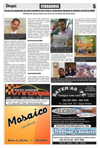 Recusa de pagamento de ação trabalhista leva Justiça a determinar bloqueio de dinheiro do FIES da FAVAG
Medida pode causar prejuízo aos alunos da Faculdade Vale do Gorutuba
Diretor da FAVAG, Vanilson Almeida, brinca com a cara da Justiça e chega a usar alunos da
instituição, beneﬁciários do FIES, como escudo para não pagar indenização. E exercita seu
lado “bom vivant” na praia e em Londres.
Centenas de estudantes, beneﬁciários do
FIES nas chamadas Faculdades Vale do
Gorutuba – FAVAG, que tem sede na cidade
de Nova Porteirinha, ao lado de Janaúba,
estão ameaçados neste momento de ﬁcar
sem professores e condições mínimas de
darcontinuidadeaosseuscursos.
O motivo é o bloqueio dos recursos do FIES
na conta da instituição na Caixa Econômica
Federal ordenado pelo Juiz Júlio Cangussu,
responsável pela Vara do Trabalho em
Montes Claros, em mais uma tentativa de
fazer com que a FAVAG pague indenização
devida ao Professor Doutor Anelito de
Oliveira.
Condenada em junho do ano passado, a
FAVAG vem se negando terminantemente a
efetuar o pagamento, valendo-se tanto de
recursos legais, os famosos embargos de
toda natureza, quanto de artimanhas
surpreendentes, como movimentar seus
ativos em contas bancárias de terceiros,
brincando,assim,comacaradajustiça.
A indenização de quase meio milhão visa
reparar parte de danos causados ao
ProfessorAnelito de Oliveira pela instituição
no período de fevereiro de 2008 a fevereiro
de2011,quandoaFAVAG, desobedecendo
convenção dos professores de escolas
particulares de MG, deixou de praticar
tabelaremuneratóriadevida.
Contratado como Professor-pesquisador,
comaﬁnalidadedeorganizarecoordenador
o setor de publicações e projetos da
instituição, Anelito de Oliveira foi demitido
sumariamente em julho de 2011 depois de
contribuir, com sua formação cientíﬁca e
excelente reputação, para que a FAVAG
alcançasse conceito máximo junto à
ComissãoavaliadoradoMEC.
MaisumaderrotadaFAVAG
OTribunal Regional doTrabalho (TRT) da 3ª
região impôs mais uma derrota à FAVAG no
dia12dejunhopassadoquandodecidiu,por
unanimidade, que Ação Rescisória movida
pela instituição contra o ProfessorAnelito de
Oliveiraéimprocedente.
A FAVAG lançou mão desse tipo de ação,
considerada “protelatória” por visar apenas
atrasar processos – e recusada por muitos
juízos, inclusive, por considerá-la incabível
na esfera trabalhista -, numa demonstração
claraderesistênciadescaradaàjustiça.
Assim como as faculdades de Ruy Muniz, o
ainda prefeito de Montes Claros, reunidas
sob o nome de Funorte e com estatuto de
ﬁlantropia, a FAVAG tem lesado seus
professores há vários anos, como se não
houvesseleitrabalhistanopaís.
Açãoéiniciativainédita
A ação trabalhista movida pelo Professor
Anelito de Oliveira contra a FAVAG vai além
da questão salarial, contendo também
caráter educativo, já que foi motivada por
uma questão de ordem moral: o uso
de sua titulação acadêmica pela instituição
paraobteraprovaçãodoMEC.
A prática tem sido comum no Brasil desde o
início deste novo século, quando, graças
aos incentivos do Governo Federal,
empresários de ramos diversos passaram a
investir na área de “venda de diploma
superior”.
Conforme denunciado pelo blog noticioso
Em cima da notícia, do jornalista Luís Carlos
Gusmão, em 22 de maio de 2013, a FAVAG,
como outras faculdades particulares, usou o
título de Doutor do Professor Anelito de
Oliveira para o MEC ver, demitindo-o em
seguida.Professor Anelito de Oliveira, já cansado de
aguardar o pagamento de indenização que
lhe é devida pela FAVAG, está disposto a
levar o caso ao CNJ e à OAB
Advogado Marcos Aurélio Soares tenta há
mais de dois anos, até agora em vão,
garantir pagamento de indenização devida
A FAVAG, famosa por investir alto em "pão
e circo", dribla e justiça e se recusa a pagar
indenização trabalhista
CIDADANIA 5
3081 1017 - 9983 5962 - 9197 0204
Alinhamento computadorizado - Balanciamento - Troca de óleo - Escapamento,
Suspensão - Freios - Higienização de ar condicionado - Mecanica em geral
Av. João XXIII, 2.500 - Bairro Santos Reis
(38) 3221 8864 - 3081 0150
Av. João XXIII, 721 - Edgar Pereira
Alarmes
Cerca Elétrica residencial e rural
Interfone e automatizador de portão
Energia solar para aquecimento de água
e iluminação de residências rurais
(38) 3221 0015
Avenida Cula Mangabeira, 390
Fazemos cópias, aberturas, troca de segredos e amolamos alicates
(38) 3212 6146 - 9977 3990
Rua Dr. veloso, 1.398 - Centro
 