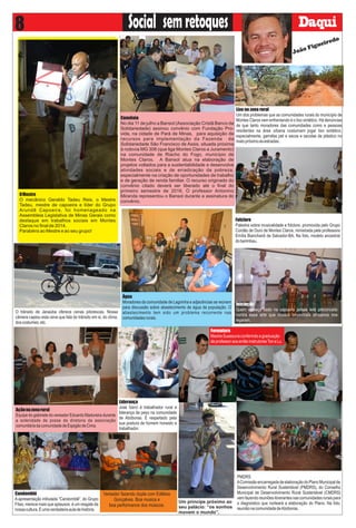 semretoquesSocial8
Um príncipe próximo ao
seu palácio: “os sonhos
movem o mundo”.
Candomblé
A apresentação intitulada “Candomblé”, do Grupo
Fitas, merece mais que aplausos: é um resgate da
nossacultura.Éumaverdadeiraauladehistória.
Convênio
No dia 11 de julho a Bansol (Associação Cristã Banco da
Solidariedade) assinou convênio com Fundação Pro-
vida, na cidade de Pará de Minas, para aquisição de
recursos para implementação da Fazenda da
Solidariedade São Francisco de Assis, situada próxima
à rodovia MG 308 (que liga Montes Claros a Juramento)
na comunidade de Riacho do Fogo, município de
Montes Claros. A Bansol atua na elaboração de
projetos voltados para a sustentabilidade e desenvolve
atividades sociais e de erradicação da pobreza,
especialmente na criação de oportunidades de trabalho
e de geração de renda familiar. O recurso originado do
convênio citado deverá ser liberado até o ﬁnal do
primeiro semestre de 2016. O professor Antonino
Miranda representou o Bansol durante a assinatura do
convênio.
Água
Moradores da comunidade de Lagoinha e adjacências se reúnem
para discussão sobre abastecimento de água da população. O
abastecimento tem sido um problema recorrente nas
comunidadesrurais.
Açãonazonarural
Equipe do gabinete do vereador Eduardo Madureira durante
a solenidade de posse da diretoria da associação
comunitáriadacomunidadedeEspigãodeCima.
Vereador fazendo dupla com Edilésio
Gonçalves. Boa musica e
boa performance dos músicos.
Lixo na zona rural
Um dos problemas que as comunidades rurais do município de
Montes Claros vem enfrentando é o lixo sintético. Há denúncias
de que tanto moradores das comunidades como e pessoas
residentes na área urbana costumam jogar lixo sintético,
especialmente, garrafas pet e sacos e sacolas de plástico no
matopróximoàsestradas.
Folclore
Palestra sobre musicalidade e folclore, promovida pelo Grupo
Cordão de Ouro de Montes Claros, ministrada pela professora
Emília Bianchardi de Salvador-BA. Na foto, modelo ancestral
doberimbau.
Iniciação
Quem começa cedo na capoeira jamais terá preconceito
contra essa arte que nossos ancestrais africanos nos
legaram.
PMDRS
AComissãoencarregadadeelaboraçãodoPlanoMunicipalde
Desenvolvimento Rural Sustentável (PMDRS), do Conselho
Municipal de Desenvolvimento Rural Sustentável (CMDRS)
vemfazendoreuniõesitinerantesnascomunidadesruraispara
o diagnóstico que norteará a elaboração do Plano. Na foto,
reuniãonacomunidadedeAbóboras.
Liderança
José Gerci é trabalhador rural e
liderança de peso na comunidade
de Abóboras. É respeitado pela
sua postura de homem honesto e
trabalhador.
OMestre
O mecânico Geraldo Tadeu Reis, o Mestre
Tadeu, mestre de capoeira e líder do Grupo
Arundê Capoeira, foi homenageado na
Assembleia Legislativa de Minas Gerais como
destaque em trabalhos sociais em Montes
Claros no ﬁnal de 2014.
Parabéns ao Mestre e ao seu grupo!
O trânsito de Janaúba oferece cenas pitorescas. Nossa
câmera captou esta cena que fala do trânsito em si, do clima,
doscostumes,etc.
Formatura
MestreSuassunaconferindoagraduação
deprofessoraosentãoinstrutoresToneLu.
João Figueiredo
 