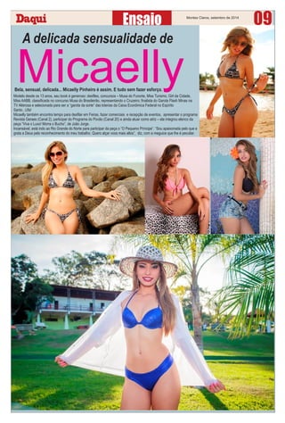 Montes Claros, setembro de 2014
09
A delicada sensualidade de
MicaellyModelo desde os 13 anos, seu book é generoso: desﬁles, concursos – Musa do Funorte, Miss Turismo, Girl da Cidade,
Miss AABB, classiﬁcada no concurso Musa do Brasileirão, representando o Cruzeiro; ﬁnalista do Garota Flash Minas na
TV Alterosa e selecionada para ser a “garota da sorte” das loterias da Caixa Econômica Federal no Espírito
Santo...Ufa!
Micaelly também encontra tempo para desﬁlar em Feiras, fazer comerciais e recepção de eventos, apresentar o programa
Revista Geraes (Canal 2), participar do Programa do Povão (Canal 20) e ainda atuar como atriz – ela integrou elenco da
peça “Viva o Luxo! Morra o Bucho”, de João Jorge.
Incansável, está indo ao Rio Grande do Norte para participar da peça o ”O Pequeno Príncipe”. “Sou apaixonada pelo que e
grata a Deus pelo reconhecimento do meu trabalho. Quero alçar voos mais altos”, diz, com a meguice que lhe é peculiar.
Bela, sensual, delicada... Micaelly Pinheiro é assim. E tudo sem fazer esforço.
 