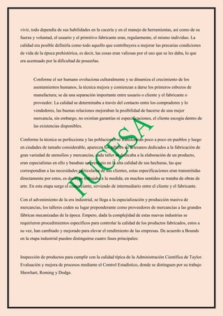 vivir, todo dependía de sus habilidades en la cacería y en el manejo de herramientas, así como de su
fuerza y voluntad, el usuario y el primitivo fabricante eran, regularmente, el mismo individuo. La
calidad era posible definirla como todo aquello que contribuyera a mejorar las precarias condiciones
de vida de la época prehistórica, es decir, las cosas eran valiosas por el uso que se les daba, lo que
era acentuado por la dificultad de poseerlas.
Conforme el ser humano evoluciona culturalmente y se dinamiza el crecimiento de los
asentamientos humanos, la técnica mejora y comienzan a darse los primeros esbozos de
manufactura; se da una separación importante entre usuario o cliente y el fabricante o
proveedor. La calidad se determinaba a través del contacto entre los compradores y lo
vendedores, las buenas relaciones mejoraban la posibilidad de hacerse de una mejor
mercancía, sin embargo, no existían garantías ni especificaciones, el cliente escogía dentro de
las existencias disponibles.
Conforme la técnica se perfecciona y las poblaciones se transforman poco a poco en pueblos y luego
en ciudades de tamaño considerable, aparecen los talleres de artesanos dedicados a la fabricación de
gran variedad de utensilios y mercancías, cada taller se dedicaba a la elaboración de un producto,
eran especialistas en ello y basaban su prestigio en la alta calidad de sus hechuras, las que
correspondían a las necesidades particulares de sus clientes, estas especificaciones eran transmitidas
directamente por estos, es decir, se trabajaba a la medida; en muchos sentidos se trataba de obras de
arte. En esta etapa surge el comerciante, sirviendo de intermediario entre el cliente y el fabricante.
Con el advenimiento de la era industrial, se llega a la especialización y producción masiva de
mercancías, los talleres ceden su lugar preponderante como proveedores de mercancías a las grandes
fábricas mecanizadas de la época. Empero, dada la complejidad de estas nuevas industrias se
requirieron procedimientos específicos para controlar la calidad de los productos fabricados, estos a
su vez, han cambiado y mejorado para elevar el rendimiento de las empresas. De acuerdo a Bounds
en la etapa industrial pueden distinguirse cuatro fases principales:
Inspección de productos para cumplir con la calidad típica de la Administración Científica de Taylor.
Evaluación y mejora de procesos mediante el Control Estadístico, donde se distinguen por su trabajo
Shewhart, Roming y Dodge.
 