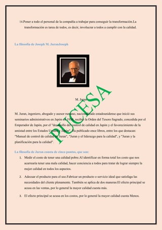 14.Poner a todo el personal de la compañía a trabajar para conseguir la transformación.La
transformación es tarea de todos, es decir, involucrar a todos a cumplir con la calidad.
La filosofía de Joseph M. JuranJoseph
M. Juran
M. Juran, ingeniero, abogado y asesor rumano, nacionalizado estadounidense que inició sus
seminarios administrativos en Japón en 1954, recibió la Orden del Tesoro Sagrado, concedida por el
Emperador de Japón, por el "desarrollo del control de calidad en Japón y el favorecimiento de la
amistad entre los Estados Unidos y Japón". Ha publicado once libros, entre los que destacan:
"Manual de control de calidad de Juran", "Juran y el liderazgo para la calidad", y "Juran y la
planificación para la calidad".
La filosofía de Juran consta de cinco puntos, que son:
1. Medir el costo de tener una calidad pobre.Al identificar en forma total los costo que nos
acarrearía tener una mala calidad, hacer conciencia a todos para tratar de lograr siempre la
mejor calidad en todos los aspectos.
2. Adecuar el producto para el uso.Fabricar un producto o servicio ideal que satisfaga las
necesidades del cliente plenamente. También se aplica de dos maneras:El efecto principal se
acusa en las ventas, por lo general la mayor calidad cuesta más.
3. El efecto principal se acusa en los costos, por lo general la mayor calidad cuesta Menos.
 