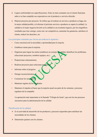 4. Lograr conformidad con especificaciones. Estar en trato constante con el cliente final para
saber si se han cumplido sus expectativas con el producto o servicio ofrecido.
5. Mejorar proyecto por proyecto. Se refiere que al realizar un servicio o producto se haga con
la mejor calidad posible y al efectuar el próximo servicio o producto se supere la calidad. La
calidad es el mejor negocio.Invertir en la calidad es un excelente negocio, por los magníficos
resultados que trae consigo, como son: ser competitivos, aumentar las ganancias, satisfacer al
cliente, reducir los desechos, etc
Los principios señalados por Juran nos indican lo siguiente:
• Crear conciencia de la necesidad y oportunidad para la mejoría.
• Establecer metas para la mejoría.
• Organizar para lograr las metas (establecer un consejo de calidad, identificar los problemas,
seleccionar proyectos, nombrar equipos, etc.)
• Proporcionar entrenamiento.
• Realizar proyectos para solucionar problemas.
• Informar sobre el progreso.
• Otorgar reconocimientos.
• Comunicar los resultados.
• Mantener registro de los resultados.
• Mantener el impulso al hacer que la mejoría anual sea parte de los sistemas y procesos
regulares de la compañía.
La aportación más importante es la llamada "Trilogía de Juran", que son los tres procesos
necesarios para la administración de la calidad:
Planificación de la calidad.
 Es la actividad de desarrollo de los productos y procesos requeridos para satisfacer las
necesidades de los clientes.
 Determinar quiénes son los clientes.
 
