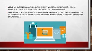 • CREAR UN CUESTIONARIO PARA QUE EL CLIENTE VALORE LA SATISFACCIÓN CON LA
EMPRESA, ESTO SE PUEDE HACER EN INTERNET Y EN TIENDAS OFFLINE.
• SEGUIMIENTO ACTIVO DE LOS CLIENTES CONTACTANDO DE VEZ EN CUANDO PARA CONOCER
SI SUS NECESIDADES HAN CAMBIADO Y DÁNDOLES A CONOCER LAS NOVEDADES EXISTENTES
EN LA EMPRESA.
 