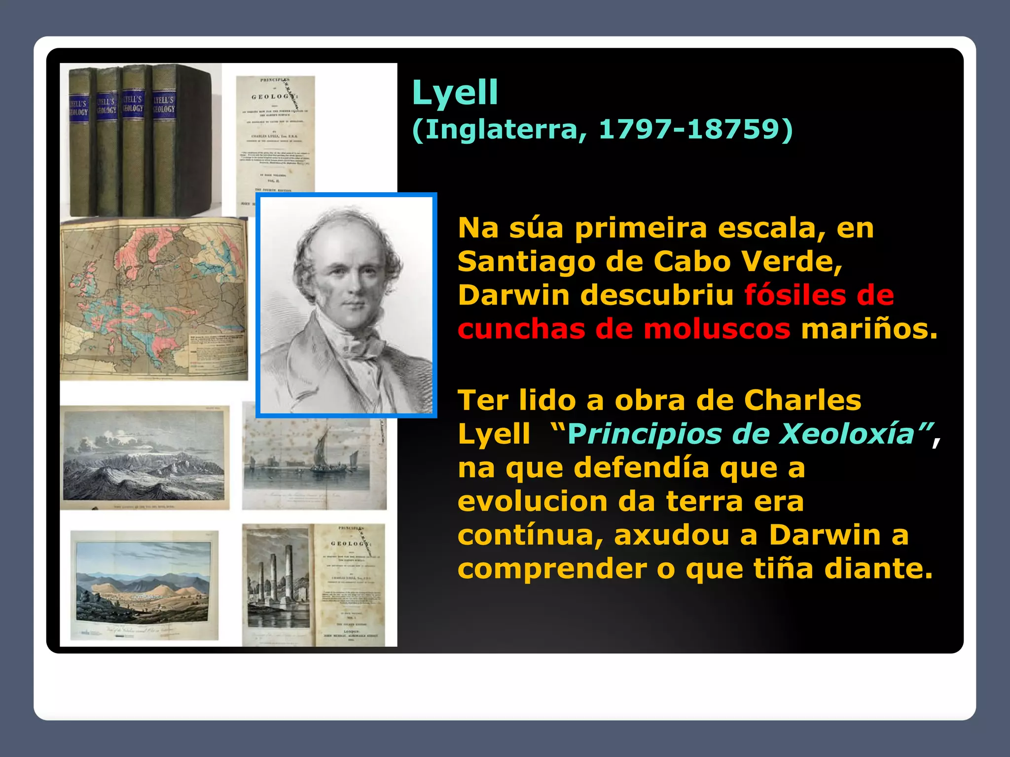 Lyell
(Inglaterra, 1797-18759)


  Na súa primeira escala, en
  Santiago de Cabo Verde,
  Darwin descubriu fósiles de
  cunchas de moluscos mariños.

  Ter lido a obra de Charles
  Lyell “Principios de Xeoloxía”,
  na que defendía que a
  evolucion da terra era
  contínua, axudou a Darwin a
  comprender o que tiña diante.
 
