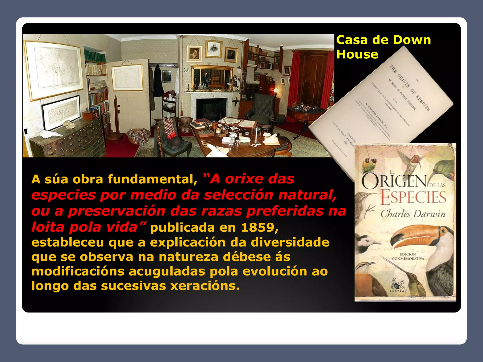 Casa de Down
                                              House




A súa obra fundamental, “A orixe das
especies por medio da selección natural,
ou a preservación das razas preferidas na
loita pola vida” publicada en 1859,
estableceu que a explicación da diversidade
que se observa na natureza débese ás
modificacións acuguladas pola evolución ao
longo das sucesivas xeracións.
 