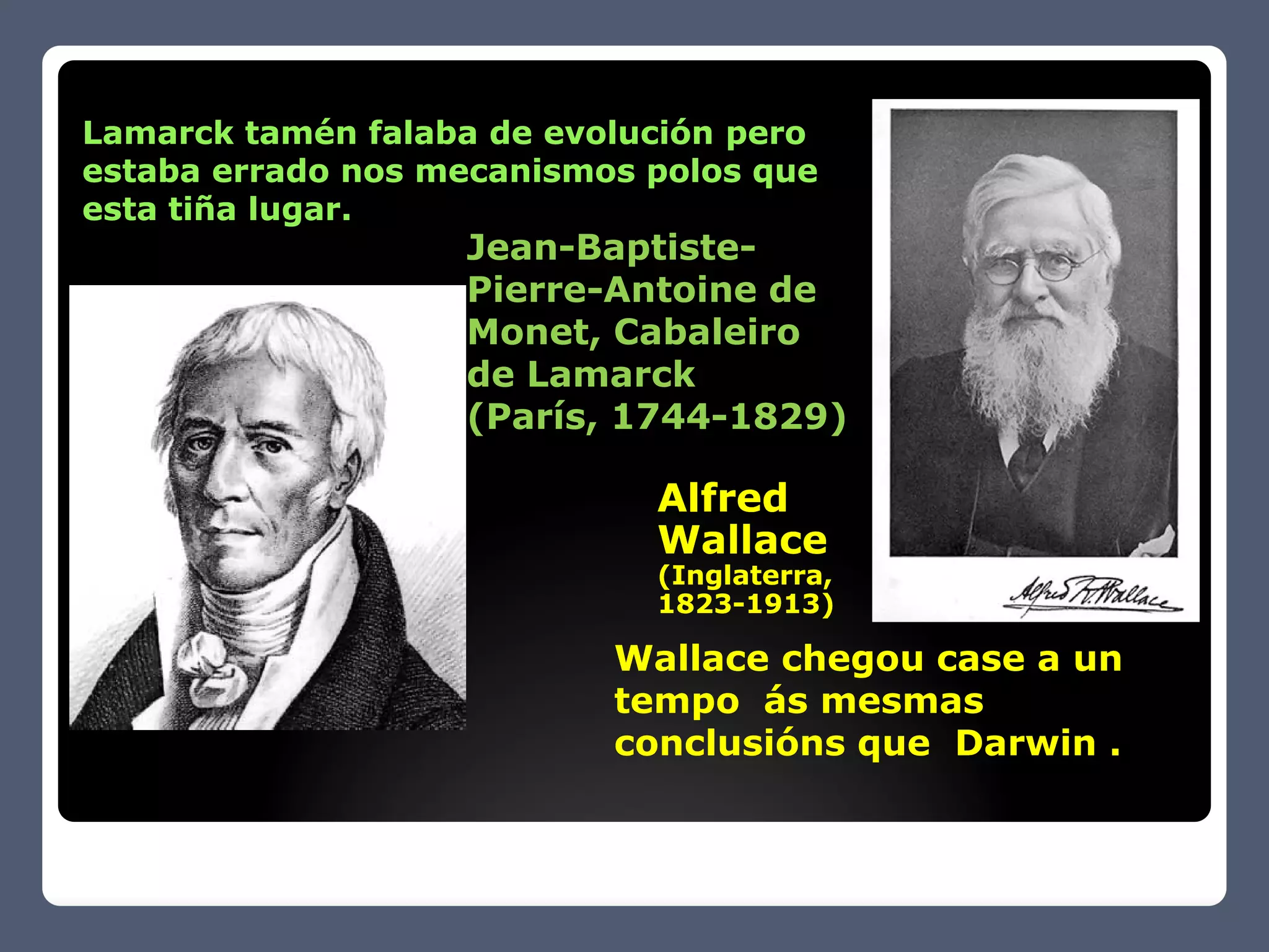 Lamarck tamén falaba de evolución pero
estaba errado nos mecanismos polos que
esta tiña lugar.
                   Jean-Baptiste-
                   Pierre-Antoine de
                   Monet, Cabaleiro
                   de Lamarck
                   (París, 1744-1829)

                             Alfred
                             Wallace
                             (Inglaterra,
                             1823-
                             1823-1913)

                           Wallace chegou case a un
                           tempo ás mesmas
                           conclusións que Darwin .
 