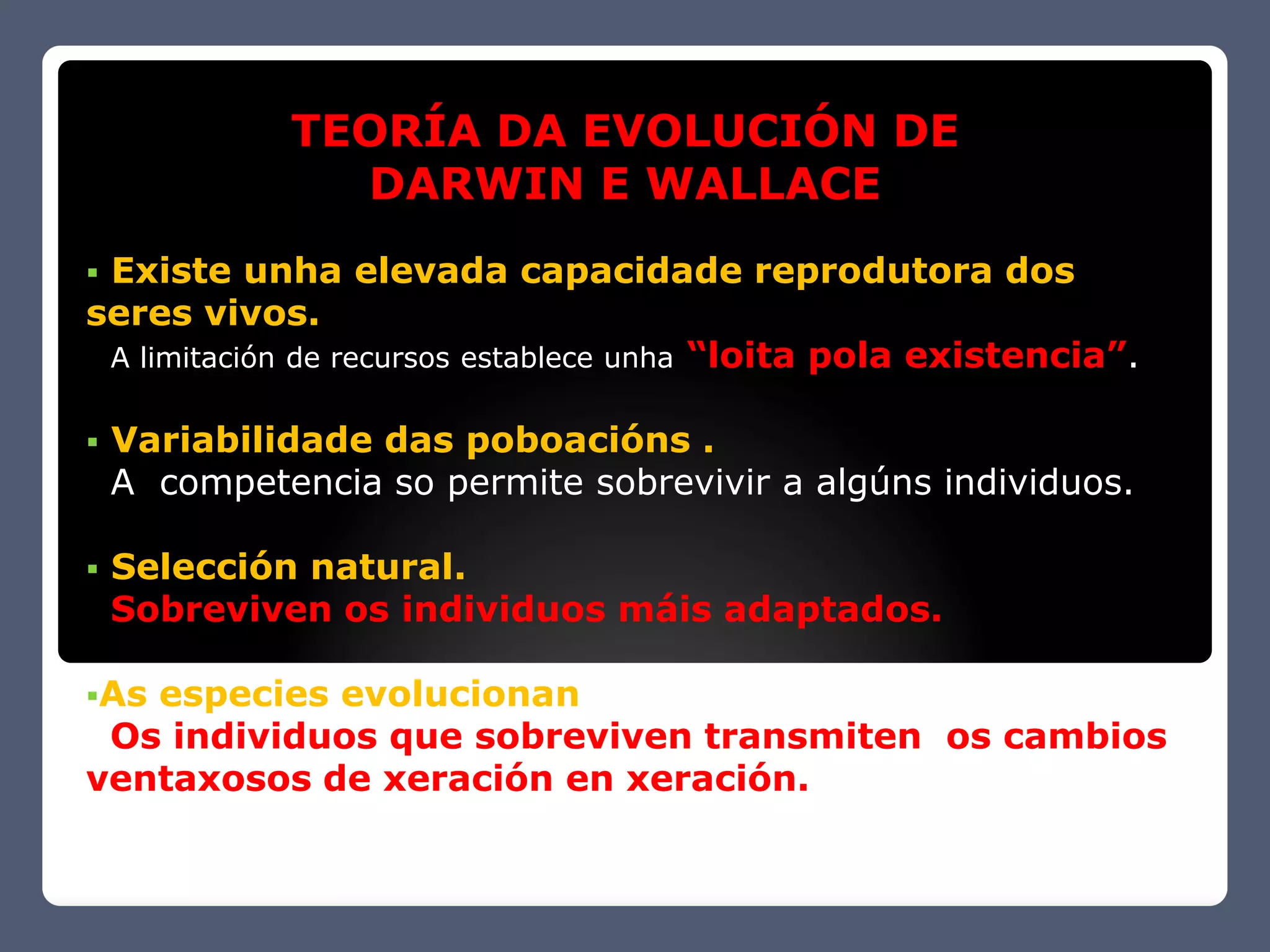 TEORÍA DA EVOLUCIÓN DE
               DARWIN E WALLACE
Existe unha elevada capacidade reprodutora dos
seres vivos.
 A limitación de recursos establece unha “loita pola existencia”.


   Variabilidade das poboacións .
    A competencia so permite sobrevivir a algúns individuos.

   Selección natural.
    Sobreviven os individuos máis adaptados.

Asespecies evolucionan
 Os individuos que sobreviven transmiten os cambios
ventaxosos de xeración en xeración.
 