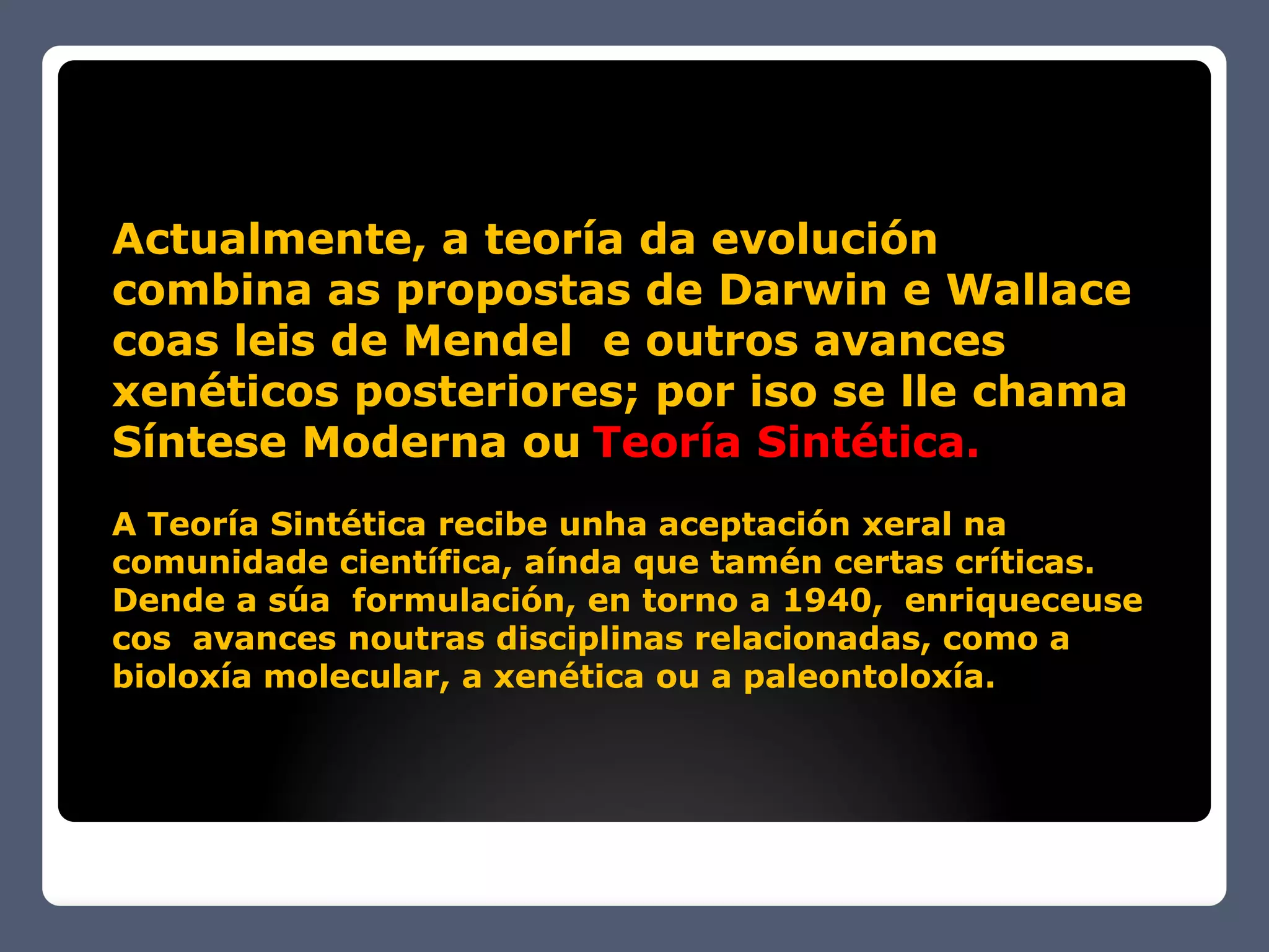 Actualmente, a teoría da evolución
combina as propostas de Darwin e Wallace
coas leis de Mendel e outros avances
xenéticos posteriores; por iso se lle chama
Síntese Moderna ou Teoría Sintética.
A Teoría Sintética recibe unha aceptación xeral na
comunidade científica, aínda que tamén certas críticas.
Dende a súa formulación, en torno a 1940, enriqueceuse
cos avances noutras disciplinas relacionadas, como a
bioloxía molecular, a xenética ou a paleontoloxía.
 