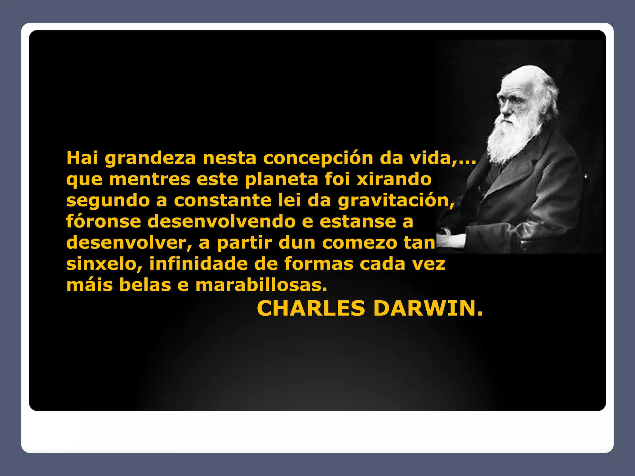 Hai grandeza nesta concepción da vida,...
que mentres este planeta foi xirando
segundo a constante lei da gravitación,
fóronse desenvolvendo e estanse a
desenvolver, a partir dun comezo tan
sinxelo, infinidade de formas cada vez
máis belas e marabillosas.
                   CHARLES DARWIN.
 